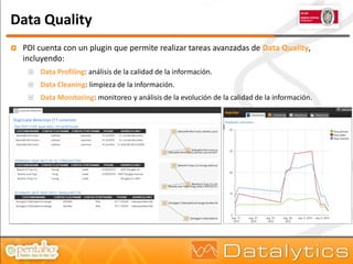 Data Quality
   PDI cuenta con un plugin que permite realizar tareas avanzadas de Data Quality,
    incluyendo:
        Data Profiling: análisis de la calidad de la información.
        Data Cleaning: limpieza de la información.
        Data Monitoring: monitoreo y análisis de la evolución de la calidad de la información.
 