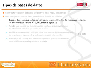Tipos de bases de datos
   El concepto de base de datos que utilizábamos hasta hace 2 años cambió
   Distintos tipos de bases de datos, para distintos tipos de necesidades.
        Bases de datos transaccionales: para almacenar información crítica del negocio, con origen en
         las aplicaciones de siempre (CRM, ERP, sistemas legacy, …)
        NoSQL: para capturar de manera segura y escalable, grandes volúmenes
         de información continua generados por eventos.
        Analíticas: para permitir a múltiples usuarios contestar rápidamente preguntas
         de negocio que requieran de grandes volúmenes de información.
                                                                                            Big Data

        Hadoop (HDFS & Hive): para almacenar y procesar grandes volúmenes de
         información estructurada o semi-estructurada.
 