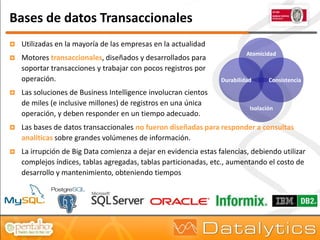 Bases de datos Transaccionales
   Utilizadas en la mayoría de las empresas en la actualidad
                                                                           Atomicidad
   Motores transaccionales, diseñados y desarrollados para
    soportar transacciones y trabajar con pocos registros por
    operación.                                                    Durabilidad      Consistencia

   Las soluciones de Business Intelligence involucran cientos
    de miles (e inclusive millones) de registros en una única
                                                                            Isolación
    operación, y deben responder en un tiempo adecuado.
   Las bases de datos transaccionales no fueron diseñadas para responder a consultas
    analíticas sobre grandes volúmenes de información.
   La irrupción de Big Data comienza a dejar en evidencia estas falencias, debiendo utilizar
    complejos índices, tablas agregadas, tablas particionadas, etc., aumentando el costo de
    desarrollo y mantenimiento, obteniendo tiempos
 