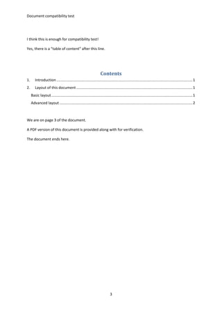 Document compatibility test
3
I think this is enough for compatibility test!
Yes, there is a “table of content” after this line.
Contents
1. Introduction ....................................................................................................................................1
2. Layout of this document.................................................................................................................1
Basic layout.........................................................................................................................................1
Advanced layout .................................................................................................................................2
We are on page 3 of the document.
A PDF version of this document is provided along with for verification.
The document ends here.
 