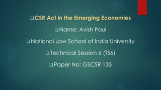 CSR Act in the Emerging Economies
Name: Avish Paul
National Law School of India University
Technical Session 6 (TS6)
Paper No: GSCSR 135
 