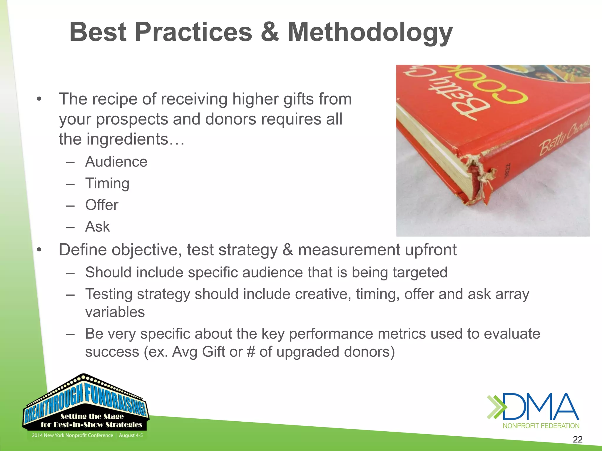 22
• The recipe of receiving higher gifts from
your prospects and donors requires all
the ingredients…
– Audience
– Timing
– Offer
– Ask
• Define objective, test strategy & measurement upfront
– Should include specific audience that is being targeted
– Testing strategy should include creative, timing, offer and ask array
variables
– Be very specific about the key performance metrics used to evaluate
success (ex. Avg Gift or # of upgraded donors)
Best Practices & Methodology
 