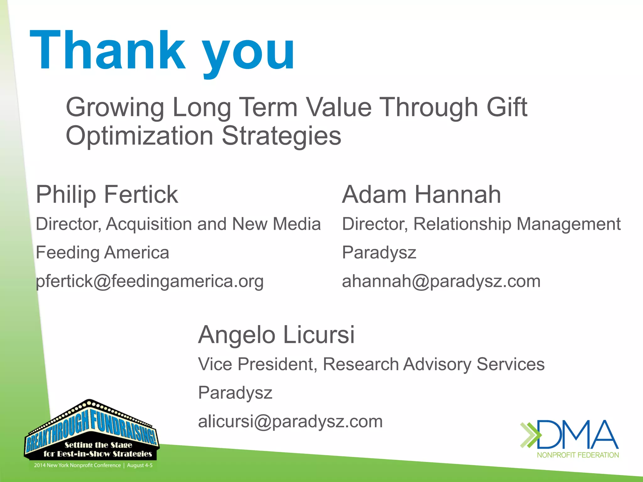Thank you
Philip Fertick
Director, Acquisition and New Media
Feeding America
pfertick@feedingamerica.org
Growing Long Term Value Through Gift
Optimization Strategies
Angelo Licursi
Vice President, Research Advisory Services
Paradysz
alicursi@paradysz.com
Adam Hannah
Director, Relationship Management
Paradysz
ahannah@paradysz.com
 