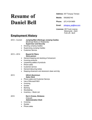 Resume of
Daniel Bell
Address: 357 Torquay Terrace
Mobile: 0402852140
Phone: (07) 4124 9469
Email: phlogius_sp@live.com
Licences: HR Truck Licence
Motorcycle – QLD
Fork Lift - QLD
Employment History
2012 – Current Jumping Mad Jitterbugs Jumping Castles
(Bookings Made on Weekends)
Supervisor and Security
• Erecting Jumping Castles
• Supervising Jumping Castles
• Customer Service
2013 – 2014 Bayzoil & Filters
Store person
• General keeping and stocking of showroom
• Invoicing products
• Unpacking pallets of products
• Phone sales
• Customer service
• General labouring duties
• Keeping showroom and storeroom clean and tidy
2013 Ullrich Aluminium
Sales Clerk
• Phone sales and Customer Service
• Use of Microsoft NAV
• Invoicing
• Quotes
• Banking
• Stocktaking
• Inventory – Stock List
2010 Kev’s Cranes, Brisbane
(Casual)
Administration Clerk
• Invoicing
• Quotes
• Phone sales
 