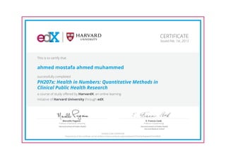 Professor of Statistical Computing
Marcello Pagano
Harvard School of Public Health
Professor of Epidemiology
E. Francis Cook
Harvard School of Public Health
Harvard Medical School
CERTIFICATE
Issued Feb. 1st, 2013
This is to certify that
ahmed mostafa ahmed muhammed
successfully completed
PH207x: Health in Numbers: Quantitative Methods in
Clinical Public Health Research
a course of study offered by HarvardX, an online learning
initiative of Harvard University through edX.
HONOR CODE CERTIFICATE
*Authenticity of this certificate can be verified at https://verify.edx.org/cert/bea4e2375a374e76abebaf574c290bf6
 
