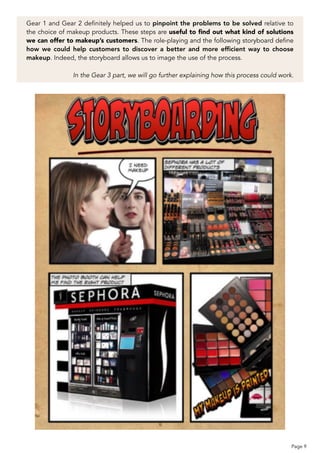 Gear 1 and Gear 2 definitely helped us to pinpoint the problems to be solved relative to
the choice of makeup products. These steps are useful to ﬁnd out what kind of solutions
we can offer to makeup’s customers. The role-playing and the following storyboard define
how we could help customers to discover a better and more efﬁcient way to choose
makeup. Indeed, the storyboard allows us to image the use of the process.
 
In the Gear 3 part, we will go further explaining how this process could work.
Page 9
 