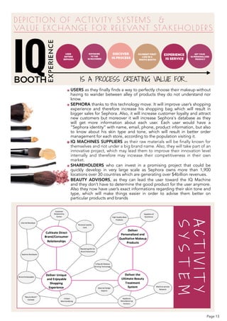 DEPICTION OF ACTIVITY SYSTEMS &  
VALUE EXCHANGE FOR RELEVANT STAKEHOLDERS
EXPERIENCE
๏ USERS as they finally finds a way to perfectly choose their makeup without
having to wander between alley of products they do not understand nor
know.
๏ SEPHORA thanks to this technology move. It will improve user’s shopping
experience and therefore increase his shopping bag which will result in
bigger sales for Sephora. Also, it will increase customer loyalty and attract
new customers but moreover it will increase Sephora's database as they
will get more information about each user. Each user would have a
“Sephora identity” with name, email, phone, product information, but also
to know about his skin type and tone, which will result in better order
management for each store, according to the population visiting it.
๏ IQ MACHINES SUPPLIERS as their raw materials will be finally known for
themselves and not under a big brand name. Also, they will take part of an
innovative project, which may lead them to improve their innovation level
internally and therefore may increase their competitiveness in their own
market.
๏ SHAREHOLDERS who can invest in a promising project that could be
quickly develop in very large scale as Sephora owns more than 1,900
locations over 30 countries which are generating over $4billion revenues.
๏ BEAUTY ADVISORS, as they can lead the user toward the IQ Machine
and they don’t have to determine the good product for the user anymore.
Also they now have user’s exact informations regarding their skin tone and
type, which will make things easier in order to advise them better on
particular products and brands
IS A PROCESS CREATING VALUE FOR…
ACTIVITY
SYSTEM
Page 13
 