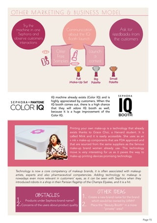 OTHER MARKETING & BUSINESS MODEL
Try the
machine in one
Sephora and
observe customers
interactions
Ask for
feedbacks from
the customers
Communication
about the IQ
Booth launch
Offer
Free
Samples
Launch
a
contest
Full  
Make-Up Set
Big  
Palette
Small  
Palette
IQ machine already exists (Color IQ) and is
highly appreciated by customers. When the
IQ booth comes out, there is a high chance
that they will adore IQ booth as well,
because it is a huge improvement of the
Color IQ.
Printing your own make-up is a technology that already
exists thanks to Grace Choi, a Harvard student. It is
called Mink and it is easily accessible. She uses as an
« ink » make-up components that are FDA approved and
that are sourced from the same suppliers as the famous
make-up brand women already use. This technology
move is very interesting for us as it paves the way to
make-up printing devices promising technology.
Technology is now a core competency of makeup brands, it is often associated with makeup
artists, experts and also pharmaceutical competencies. Adding technology to makeup is
nowadays even more relevant in customers’ eyes, as it can be seen with Sephora when they
introduced robots in a shop in their Parisian flagship of the Champs Elysées, and it is a hit.
OBSTACLES
1. Products under Sephora brand name?
2.Concerns of the users about product quality
OTHER IDEAS
1. Create a new brand name for the brand
which would be owned by LVMH?
2. Place the “Beauty Booth” in a more
“private” area?
Page 15
 