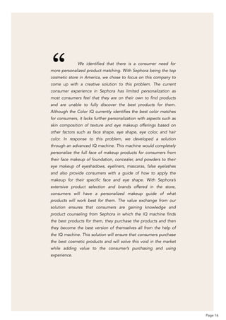 We identified that there is a consumer need for
more personalized product matching. With Sephora being the top
cosmetic store in America, we chose to focus on this company to
come up with a creative solution to this problem. The current
consumer experience in Sephora has limited personalization as
most consumers feel that they are on their own to find products
and are unable to fully discover the best products for them.
Although the Color IQ currently identifies the best color matches
for consumers, it lacks further personalization with aspects such as
skin composition of texture and eye makeup offerings based on
other factors such as face shape, eye shape, eye color, and hair
color. In response to this problem, we developed a solution
through an advanced IQ machine. This machine would completely
personalize the full face of makeup products for consumers from
their face makeup of foundation, concealer, and powders to their
eye makeup of eyeshadows, eyeliners, mascaras, false eyelashes
and also provide consumers with a guide of how to apply the
makeup for their specific face and eye shape. With Sephora’s
extensive product selection and brands offered in the store,
consumers will have a personalized makeup guide of what
products will work best for them. The value exchange from our
solution ensures that consumers are gaining knowledge and
product counseling from Sephora in which the IQ machine finds
the best products for them, they purchase the products and then
they become the best version of themselves all from the help of
the IQ machine. This solution will ensure that consumers purchase
the best cosmetic products and will solve this void in the market
while adding value to the consumer’s purchasing and using
experience.
Page 16
“
 