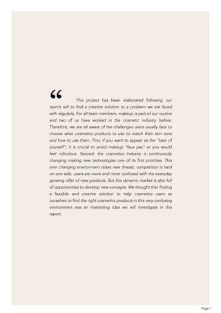 This project has been elaborated following our
team’s will to find a creative solution to a problem we are faced
with regularly. For all team members, makeup is part of our routine
and two of us have worked in the cosmetic industry before.
Therefore, we are all aware of the challenges users usually face to
choose what cosmetics products to use to match their skin tone
and how to use them. First, if you want to appear as the “best of
yourself”, it is crucial to avoid makeup “faux pas” or you would
feel ridiculous. Second, the cosmetics industry is continuously
changing making new technologies one of its first priorities. This
ever changing environment raises new threats: competition is hard
on one side, users are more and more confused with the everyday
growing offer of new products. But this dynamic market is also full
of opportunities to develop new concepts. We thought that finding
a feasible and creative solution to help cosmetics users as
ourselves to find the right cosmetics products in this very confusing
environment was an interesting idea we will investigate in this
report.
Page 1
“
 