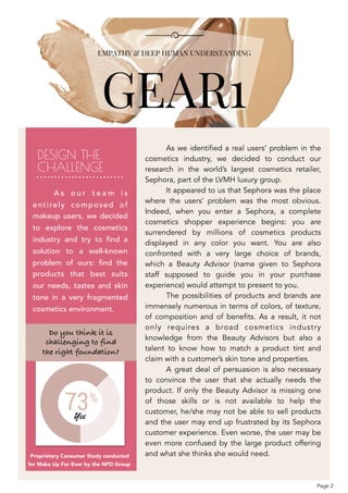  
DESIGN THE 
CHALLENGE
Proprietary Consumer Study conducted 
for Make Up For Ever by the NPD Group
As we identified a real users’ problem in the
cosmetics industry, we decided to conduct our
research in the world’s largest cosmetics retailer,
Sephora, part of the LVMH luxury group.
It appeared to us that Sephora was the place
where the users’ problem was the most obvious.
Indeed, when you enter a Sephora, a complete
cosmetics shopper experience begins: you are
surrendered by millions of cosmetics products
displayed in any color you want. You are also
confronted with a very large choice of brands,
which a Beauty Advisor (name given to Sephora
staff supposed to guide you in your purchase
experience) would attempt to present to you.
The possibilities of products and brands are
immensely numerous in terms of colors, of texture,
of composition and of benefits. As a result, it not
only requires a broad cosmetics industry
knowledge from the Beauty Advisors but also a
talent to know how to match a product tint and
claim with a customer’s skin tone and properties.
A great deal of persuasion is also necessary
to convince the user that she actually needs the
product. If only the Beauty Advisor is missing one
of those skills or is not available to help the
customer, he/she may not be able to sell products
and the user may end up frustrated by its Sephora
customer experience. Even worse, the user may be
even more confused by the large product offering
and what she thinks she would need. 
Do you think it is  
challenging to find 
the right foundation?
A s o u r t e a m i s
entirely composed of
makeup users, we decided
to explore the cosmetics
industry and try to find a
solution to a well-known
problem of ours: find the
products that best suits
our needs, tastes and skin
tone in a very fragmented
cosmetics environment.
Page 2
 