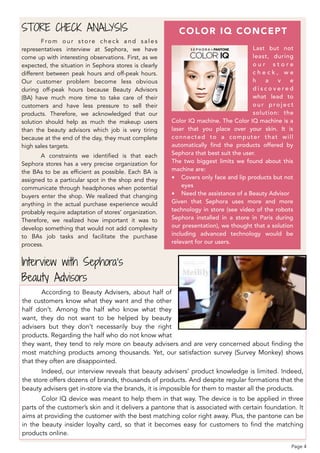 F ro m o u r s t o re c h e c k a n d s a l e s
representatives interview at Sephora, we have
come up with interesting observations. First, as we
expected, the situation in Sephora stores is clearly
different between peak hours and off-peak hours.
Our customer problem become less obvious
during off-peak hours because Beauty Advisors
(BA) have much more time to take care of their
customers and have less pressure to sell their
products. Therefore, we acknowledged that our
solution should help as much the makeup users
than the beauty advisors which job is very tiring
because at the end of the day, they must complete
high sales targets.
A constraints we identified is that each
Sephora stores has a very precise organization for
the BAs to be as efficient as possible. Each BA is
assigned to a particular spot in the shop and they
communicate through headphones when potential
buyers enter the shop. We realized that changing
anything in the actual purchase experience would
probably require adaptation of stores’ organization.
Therefore, we realized how important it was to
develop something that would not add complexity
to BAs job tasks and facilitate the purchase
process.
STORE CHECK ANALYSIS
Last but not
least, during
o u r s t o r e
c h e c k , w e
h a v e
d i s c o v e r e d
what lead to
o u r p ro j e c t
solution: the
Color IQ machine. The Color IQ machine is a
laser that you place over your skin. It is
connected to a computer that will
automatically find the products offered by
Sephora that best suit the user.
The two biggest limits we found about this
machine are:
• Covers only face and lip products but not
eyes
• Need the assistance of a Beauty Advisor
Given that Sephora uses more and more
technology in store (see video of the robots
Sephora installed in a store in Paris during
our presentation), we thought that a solution
including advanced technology would be
relevant for our users.
COLOR IQ CONCEPT
Interview with Sephora’s  
Beauty Advisors
According to Beauty Advisers, about half of
the customers know what they want and the other
half don’t. Among the half who know what they
want, they do not want to be helped by beauty
advisers but they don’t necessarily buy the right
products. Regarding the half who do not know what
they want, they tend to rely more on beauty advisers and are very concerned about finding the
most matching products among thousands. Yet, our satisfaction survey (Survey Monkey) shows
that they often are disappointed.
Indeed, our interview reveals that beauty advisers’ product knowledge is limited. Indeed,
the store offers dozens of brands, thousands of products. And despite regular formations that the
beauty advisers get in-store via the brands, it is impossible for them to master all the products.
Color IQ device was meant to help them in that way. The device is to be applied in three
parts of the customer’s skin and it delivers a pantone that is associated with certain foundation. It
aims at providing the customer with the best matching color right away. Plus, the pantone can be
in the beauty insider loyalty card, so that it becomes easy for customers to find the matching
products online.
Page 4
 
