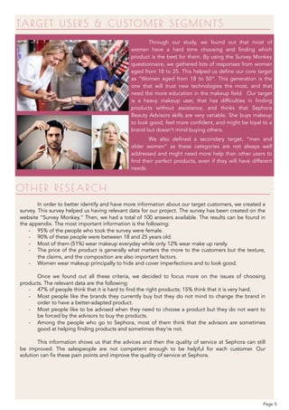TAR GET USER S & CUSTOMER SEGMENTS
Through our study, we found out that most of
women have a hard time choosing and finding which
product is the best for them. By using the Survey Monkey
questionnaire, we gathered lots of responses from women
aged from 18 to 25. This helped us define our core target
as “Women aged from 18 to 50”. This generation is the
one that will trust new technologies the most, and that
need the more education in the makeup field. Our target
is a heavy makeup user, that has difficulties in finding
products without assistance, and thinks that Sephora
Beauty Advisors skills are very variable. She buys makeup
to look good, feel more confident, and might be loyal to a
brand but doesn’t mind buying others.
We also defined a secondary target, “men and
older women” as these categories are not always well
addressed and might need more help than other users to
find their perfect products, even if they will have different
needs.
In order to better identify and have more information about our target customers, we created a
survey. This survey helped us having relevant data for our project. The survey has been created on the
website “Survey Monkey.” Then, we had a total of 100 answers available. The results can be found in
the appendix. The most important information is the following:
- 95% of the people who took the survey were female.
- 90% of these people were between 18 and 25 years old.
- Most of them (51%) wear makeup everyday while only 12% wear make up rarely.
- The price of the product is generally what matters the more to the customers but the texture,
the claims, and the composition are also important factors.
- Women wear makeup principally to hide and cover imperfections and to look good.
Once we found out all these criteria, we decided to focus more on the issues of choosing
products. The relevant data are the following:
- 47% of people think that it is hard to find the right products; 15% think that it is very hard.
- Most people like the brands they currently buy but they do not mind to change the brand in
order to have a better-adapted product.
- Most people like to be advised when they need to choose a product but they do not want to
be forced by the advisors to buy the products.
- Among the people who go to Sephora, most of them think that the advisors are sometimes
good at helping finding products and sometimes they’re not.
This information shows us that the advices and then the quality of service at Sephora can still
be improved. The salespeople are not competent enough to be helpful for each customer. Our
solution can fix these pain points and improve the quality of service at Sephora.
OTHER R E SE ARCH
Page 5
 