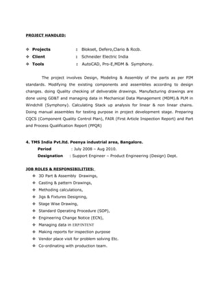 PROJECT HANDLED:
 Projects : Blokset, Defero,Clario & Rccb.
 Client : Schneider Electric India
 Tools : AutoCAD, Pro-E,MDM & Symphony.
The project involves Design, Modeling & Assembly of the parts as per PIM
standards. Modifying the existing components and assemblies according to design
changes. doing Quality checking of deliverable drawings. Manufacturing drawings are
done using GD&T and managing data in Mechanical Data Management (MDM).& PLM in
Windchill (Symphony). Calculating Stack up analysis for linear & non linear chains.
Doing manual assembles for testing purpose in project development stage. Preparing
CQCS (Component Quality Control Plan), FAIR (First Article Inspection Report) and Part
and Process Qualification Report (PPQR)
4. TMS India Pvt.ltd. Peenya industrial area, Bangalore.
Period : July 2008 – Aug 2010.
Designation : Support Engineer – Product Engineering (Design) Dept.
JOB ROLES & RESPONSIBILITIES:
 3D Part & Assembly Drawings,
 Casting & pattern Drawings,
 Methoding calculations,
 Jigs & Fixtures Designing,
 Stage Wise Drawing,
 Standard Operating Procedure (SOP),
 Engineering Change Notice (ECN),
 Managing data in ERP/INTENT
 Making reports for inspection purpose
 Vendor place visit for problem solving Etc.
 Co-ordinating with production team.
 
