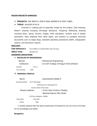 MAJOR PROJECTS HANDLED:
 PROJECTS: SRV BODY'S, POW-R-SEAL BONNETS & YOKE TUBES.
 TOOLS: AutoCAD & Pro-E.
Involved in creating part & assembly model for the project. Cast drawing,
Pattern drawing including shrinkage allowance. Preparing Methoding drawing
including Riser, Sprue, Runner, Ingate, Yield calculation, Surface area & weight
estimation. Data collected from other depts. and vendors to complete technical
documents such as stage dwgs, standard operating procedures (SOP), radiographic
reports, and dimension reports.
SKILLSET:
CAD Software’s : Pro-E Wildfire 4.0, AutoCAD 2009, Catia v5 & ansys.
Office Tools : MS-Office /XP.
ACEDEMIC EDUCATION:
 BACHELOR OF ENGINEERING:
Branch : Mechanical Engineering.
Institution : S.V.CET College of Engg & Tech,Chittoor
University : J.N.T.U.
Year of passing : 2008
 PERSONAL PROFILE:
Name : Jayachandra Reddy.P
Permanent address : S/o P. Raja Reddy
S.Ramapuram (V), Kalavagunta (P),
Penemur (M.D), Chittoor (Dist).
Present address : #133, Near Krishna Theater,
Basavannapura Main Road,
K.R.Puram, Bangalore - 560068.
Date of Birth : 15.08.1987.
Gender : Male.
I, hereby declare that the above particulars furnished by me are true to the best
of my knowledge and belief.
Bangalore.
 