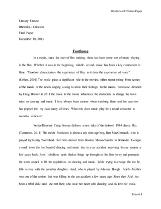 Rhetorical CriticismPaper
Crouse 1
Lindsay Crouse
Rhetorical Criticism
Final Paper
December 10, 2013
Footloose
In a movie, since the start of film making, there has been some sort of music playing
in the film. Whether it was in the beginning, middle, or end, music has been a key component in
films. “Emotion characterizes the experience of film, as it does the experience of music”.
(Cohen, 2001) The music plays a significant role in the movies; either transitioning from scenes
of the movie or the actors singing a song to show their feelings. In the movie, Footloose, directed
by Craig Brewer in 2011 the music in the movie influences the characters to change the town
rules on dancing and music. I have always been curious when watching films and this question
has popped into my head many of times. What role does music play for a round character in
narrative criticism?
Writer/Director Craig Brewer delivers a new take of the beloved 1984 classic film.
(Tomatoes, 2011) The movie Footloose is about a city teen age boy, Ren MacCormack, who is
played by Kenny Wormland. Ren who moved from Boston, Massachusetts to Bomount, Georgia;
a small town that has banded dancing and music due to a car accident involving former seniors a
few years back. Rens’ rebellious spirit shakes things up throughout the film to try and persuade
the town council to lift the regulations on dancing and music. While trying to change the law he
falls in love with the preacher daughter, Ariel, who is played by Julianna Hough. Ariel’s brother
was one of the seniors that was killing in the car accident a few years ago. Since then Ariel has
been a rebel child until she met Ren; who stole her heart with dancing and his love for music.
 