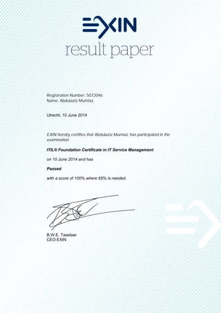 Registration Number: 5072046
Name: Abdulaziz Mumtaz
Utrecht, 10 June 2014
EXIN hereby certifies that Abdulaziz Mumtaz has participated in the
examination
ITIL® Foundation Certificate in IT Service Management
on 10 June 2014 and has
Passed
with a score of 100% where 65% is needed.
B.W.E. Taselaar
CEO EXIN
 