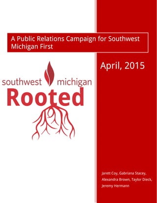 0
Jarett Coy, Gabriana Stacey,
Alexandra Brown, Taylor Dieck,
Jeremy Hermann
A Public Relations Campaign for Southwest
Michigan First
April, 2015
 