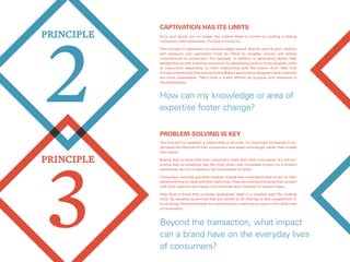 3
PRINCIPLE
2
PRINCIPLE
Problem-solving is key
The trick isn’t to establish a relationship at all costs. It’s important for brands to un-
derstand the lifestyle of their consumers and adapt accordingly rather than invade
their space.
Brands that co-exist with their consumers make their daily lives easier. It’s not sur-
prising that co-existence has the most direct and noticeable impact on a brand’s
usefulness, as it is, in essence, the cornerstone of utility.
Consumers naturally gravitate towards brands that understand how to act on their
behalf and how to mesh with their daily lives. They are looking for brands that connect
with their passions and needs, and stimulate their interests in relevant ways.
How does a brand that co-exists distinguish itself in a tangible way? By creating
tools. By developing services that are central to its offering or that complement it.
In so doing, the brand shows its commitment to resolving an issue in the daily lives
of consumers.
Beyond the transaction, what impact
can a brand have on the everyday lives
of consumers?
Captivation has its limits
How can my knowledge or area of
expertise foster change?
Envy and desire are no longer the criteria when it comes to creating a lasting
connection with consumers. It’s time to move on.
The concept of captivation is a double-edged sword. Brands need to gain visibility
and exposure, but captivation must be offset by tangible, proven and lasting
commitments to consumers. For example, in addition to generating desire, Nike
backed this up with a lasting connection by developing tools to bring tangible utility
to consumers depending on their relationship with the brand—from Nike Fuel
to help runners track their activity to the Makers app to show designers what materials
are more sustainable. That’s how a brand affirms its purpose and relevance in
the marketplace.
 