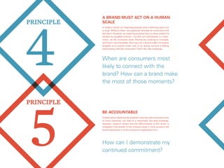 5
PRINCIPlE
4
PRINCIPlE
Be accountable
Collaboration helps brands establish close ties with consumers and,
in some instances, can lead to a meaningful two-way exchange.
However, research shows that the effectiveness of this driver is
mitigated if the benefit of the initiative doesn’t come across in the
brand experience or in the consumer’s application of it.
How can I demonstrate my
continued commitment?
A brand must act on a human
scale
When are consumers most
likely to connect with the
brand? How can a brand make
the most of those moments?
In today’s world, an inspiring purpose and a defining vision are
a must. Without them, any gestures directed at consumers will
fall short. However, an inspiring purpose has no value unless it’s
backed by tangible actions—carried out individually or collec-
tively—at the consumer level. Brands are looking to innovate,
and that’s commendable. But how can a brand make innovation
tangible on a human scale, and, in so doing, nurture a lasting
relationship with the consumer? That’s the real challenge.
 