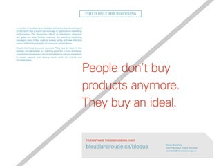 A number of studies have looked at utility, but few have focused
on the tools that a brand can leverage to optimize its marketing
performance. The Barometer offers an interesting diagnosis
and goes one step further, outlining the solutions marketing
managers need if they want to master utility and take effective
action, without losing sight of consumer expectations.
People don’t buy products anymore. They buy an ideal. In this
context, the Barometer is a starting point for a more extensive,
substantial conversation about the new tools we can implement
to create applied and lasting value—both for brands and
for consumers.
This is only the beginning
People don’t buy
products anymore.
They buy an ideal.
Simon Cazelais
Vice-President, Client Services
scazelais@bleublancrouge.ca
bleublancrouge.ca/blogue
To continue the discussion, visit:
 