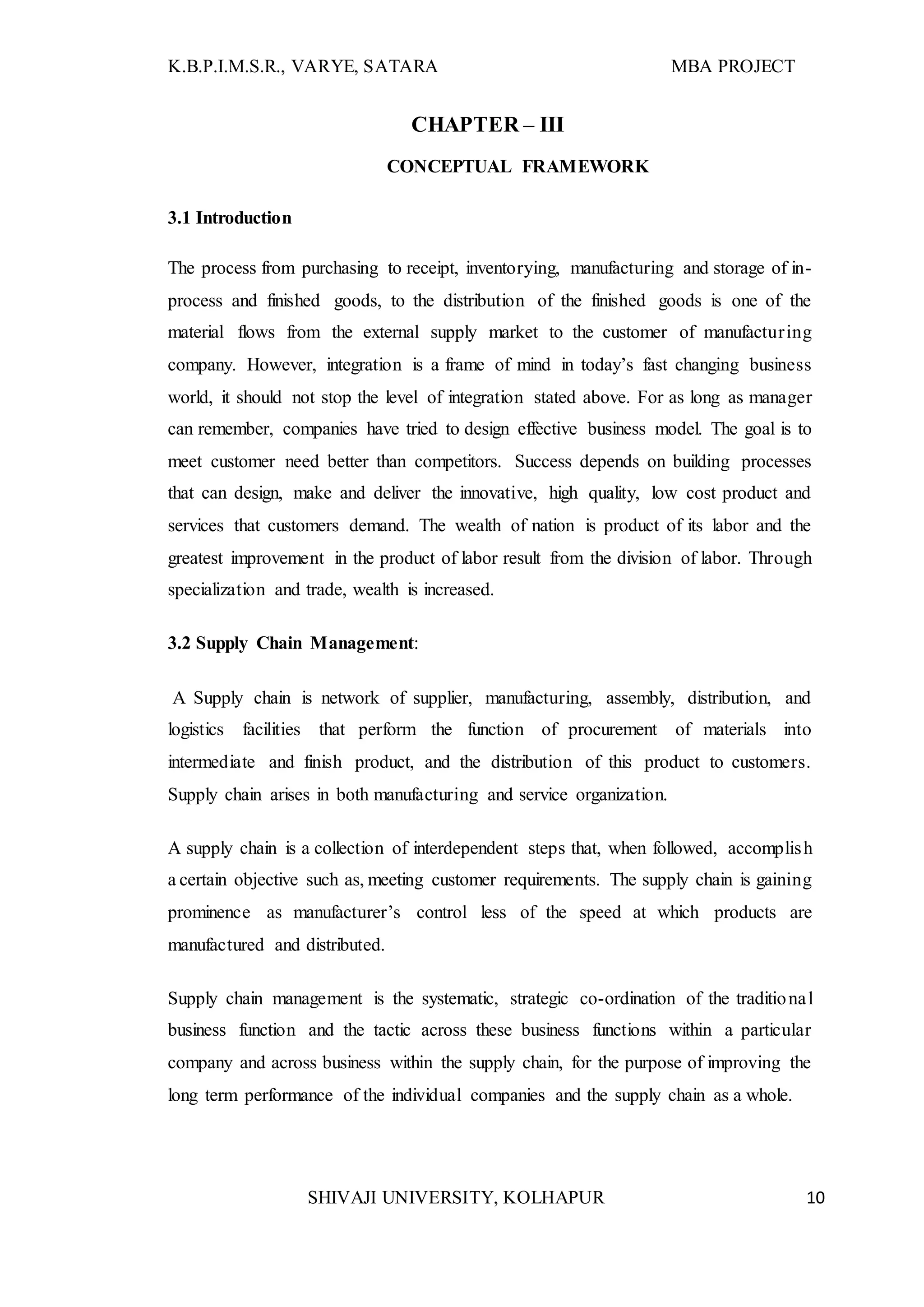 K.B.P.I.M.S.R., VARYE, SATARA MBA PROJECT
SHIVAJI UNIVERSITY, KOLHAPUR 10
CHAPTER – III
CONCEPTUAL FRAMEWORK
3.1 Introduction
The process from purchasing to receipt, inventorying, manufacturing and storage of in-
process and finished goods, to the distribution of the finished goods is one of the
material flows from the external supply market to the customer of manufacturing
company. However, integration is a frame of mind in today’s fast changing business
world, it should not stop the level of integration stated above. For as long as manager
can remember, companies have tried to design effective business model. The goal is to
meet customer need better than competitors. Success depends on building processes
that can design, make and deliver the innovative, high quality, low cost product and
services that customers demand. The wealth of nation is product of its labor and the
greatest improvement in the product of labor result from the division of labor. Through
specialization and trade, wealth is increased.
3.2 Supply Chain Management:
A Supply chain is network of supplier, manufacturing, assembly, distribution, and
logistics facilities that perform the function of procurement of materials into
intermediate and finish product, and the distribution of this product to customers.
Supply chain arises in both manufacturing and service organization.
A supply chain is a collection of interdependent steps that, when followed, accomplish
a certain objective such as, meeting customer requirements. The supply chain is gaining
prominence as manufacturer’s control less of the speed at which products are
manufactured and distributed.
Supply chain management is the systematic, strategic co-ordination of the traditional
business function and the tactic across these business functions within a particular
company and across business within the supply chain, for the purpose of improving the
long term performance of the individual companies and the supply chain as a whole.
 