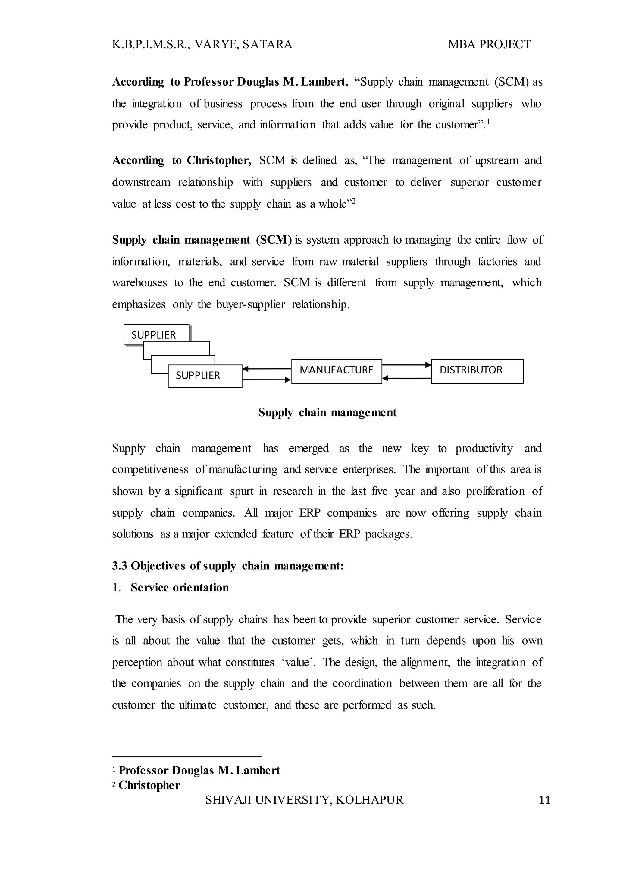 K.B.P.I.M.S.R., VARYE, SATARA MBA PROJECT
SHIVAJI UNIVERSITY, KOLHAPUR 11
According to Professor Douglas M. Lambert, “Supply chain management (SCM) as
the integration of business process from the end user through original suppliers who
provide product, service, and information that adds value for the customer”.1
According to Christopher, SCM is defined as, “The management of upstream and
downstream relationship with suppliers and customer to deliver superior customer
value at less cost to the supply chain as a whole”2
Supply chain management (SCM) is system approach to managing the entire flow of
information, materials, and service from raw material suppliers through factories and
warehouses to the end customer. SCM is different from supply management, which
emphasizes only the buyer-supplier relationship.
Supply chain management
Supply chain management has emerged as the new key to productivity and
competitiveness of manufacturing and service enterprises. The important of this area is
shown by a significant spurt in research in the last five year and also proliferation of
supply chain companies. All major ERP companies are now offering supply chain
solutions as a major extended feature of their ERP packages.
3.3 Objectives of supply chain management:
1. Service orientation
The very basis of supply chains has been to provide superior customer service. Service
is all about the value that the customer gets, which in turn depends upon his own
perception about what constitutes ‘value’. The design, the alignment, the integration of
the companies on the supply chain and the coordination between them are all for the
customer the ultimate customer, and these are performed as such.
1 Professor Douglas M. Lambert
2 Christopher
SUPPLIER
MANUFACTURE
R
DISTRIBUTORSUPPLIER
 