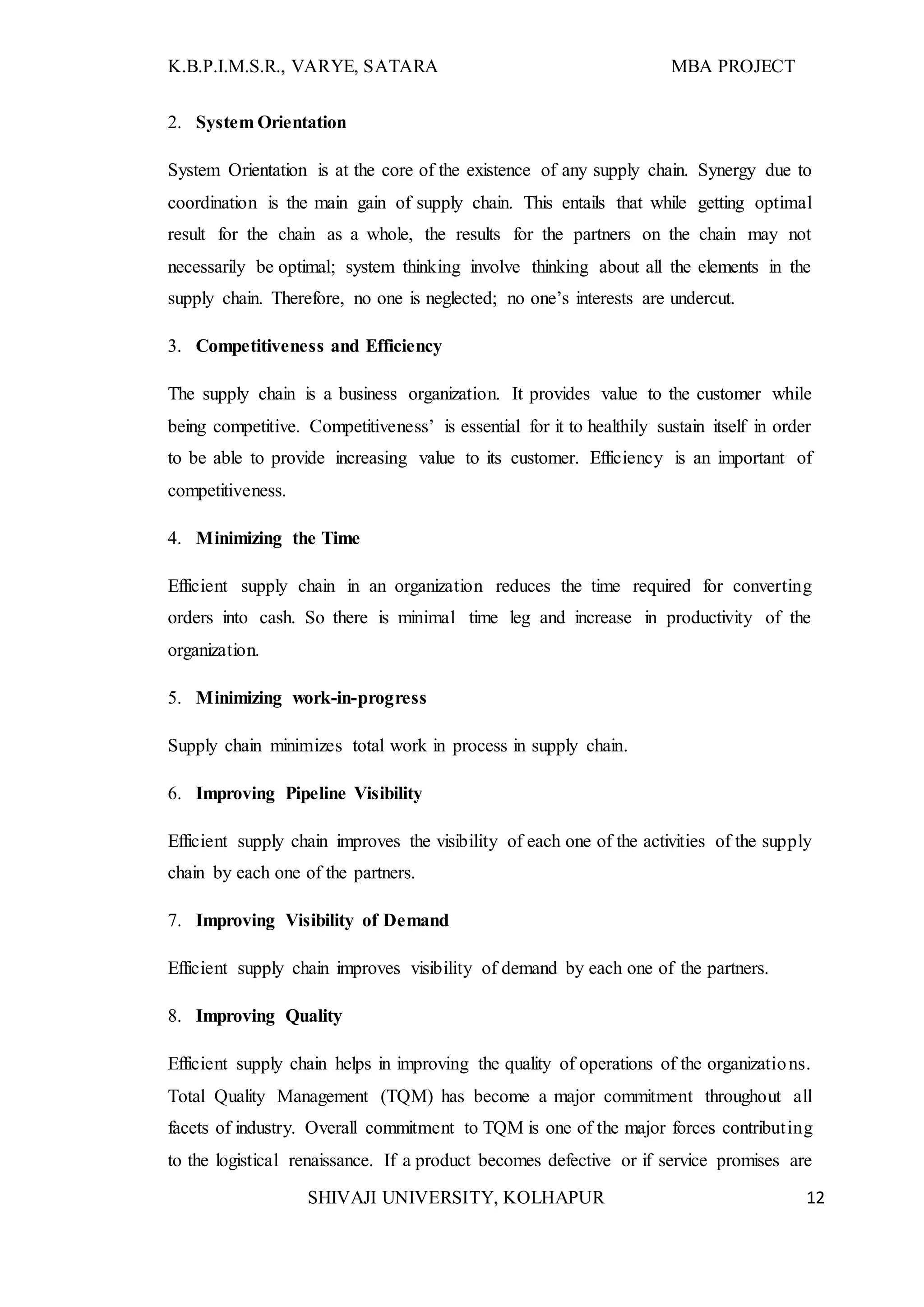 K.B.P.I.M.S.R., VARYE, SATARA MBA PROJECT
SHIVAJI UNIVERSITY, KOLHAPUR 12
2. System Orientation
System Orientation is at the core of the existence of any supply chain. Synergy due to
coordination is the main gain of supply chain. This entails that while getting optimal
result for the chain as a whole, the results for the partners on the chain may not
necessarily be optimal; system thinking involve thinking about all the elements in the
supply chain. Therefore, no one is neglected; no one’s interests are undercut.
3. Competitiveness and Efficiency
The supply chain is a business organization. It provides value to the customer while
being competitive. Competitiveness’ is essential for it to healthily sustain itself in order
to be able to provide increasing value to its customer. Efficiency is an important of
competitiveness.
4. Minimizing the Time
Efficient supply chain in an organization reduces the time required for converting
orders into cash. So there is minimal time leg and increase in productivity of the
organization.
5. Minimizing work-in-progress
Supply chain minimizes total work in process in supply chain.
6. Improving Pipeline Visibility
Efficient supply chain improves the visibility of each one of the activities of the supply
chain by each one of the partners.
7. Improving Visibility of Demand
Efficient supply chain improves visibility of demand by each one of the partners.
8. Improving Quality
Efficient supply chain helps in improving the quality of operations of the organizations.
Total Quality Management (TQM) has become a major commitment throughout all
facets of industry. Overall commitment to TQM is one of the major forces contributing
to the logistical renaissance. If a product becomes defective or if service promises are
 
