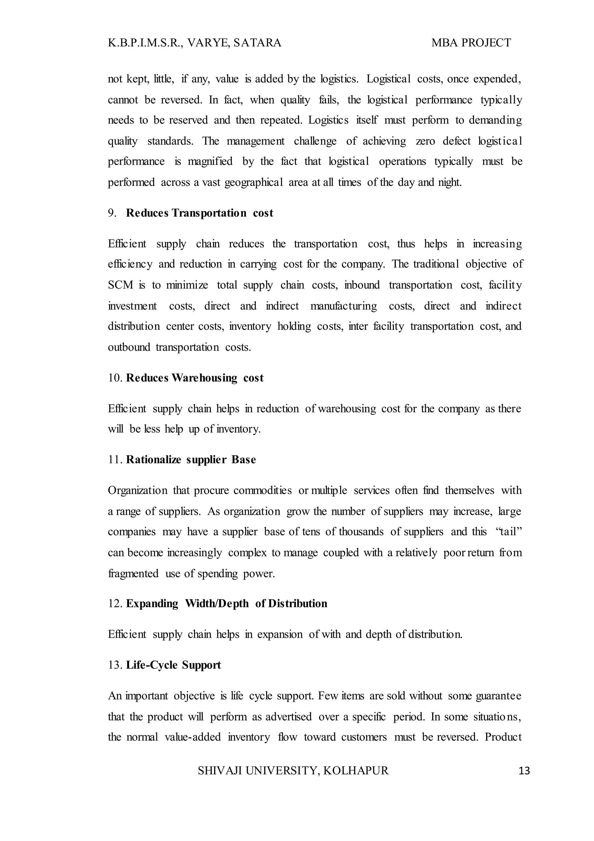 K.B.P.I.M.S.R., VARYE, SATARA MBA PROJECT
SHIVAJI UNIVERSITY, KOLHAPUR 13
not kept, little, if any, value is added by the logistics. Logistical costs, once expended,
cannot be reversed. In fact, when quality fails, the logistical performance typically
needs to be reserved and then repeated. Logistics itself must perform to demanding
quality standards. The management challenge of achieving zero defect logistical
performance is magnified by the fact that logistical operations typically must be
performed across a vast geographical area at all times of the day and night.
9. Reduces Transportation cost
Efficient supply chain reduces the transportation cost, thus helps in increasing
efficiency and reduction in carrying cost for the company. The traditional objective of
SCM is to minimize total supply chain costs, inbound transportation cost, facility
investment costs, direct and indirect manufacturing costs, direct and indirect
distribution center costs, inventory holding costs, inter facility transportation cost, and
outbound transportation costs.
10. Reduces Warehousing cost
Efficient supply chain helps in reduction of warehousing cost for the company as there
will be less help up of inventory.
11. Rationalize supplier Base
Organization that procure commodities or multiple services often find themselves with
a range of suppliers. As organization grow the number of suppliers may increase, large
companies may have a supplier base of tens of thousands of suppliers and this “tail”
can become increasingly complex to manage coupled with a relatively poor return from
fragmented use of spending power.
12. Expanding Width/Depth of Distribution
Efficient supply chain helps in expansion of with and depth of distribution.
13. Life-Cycle Support
An important objective is life cycle support. Few items are sold without some guarantee
that the product will perform as advertised over a specific period. In some situations,
the normal value-added inventory flow toward customers must be reversed. Product
 