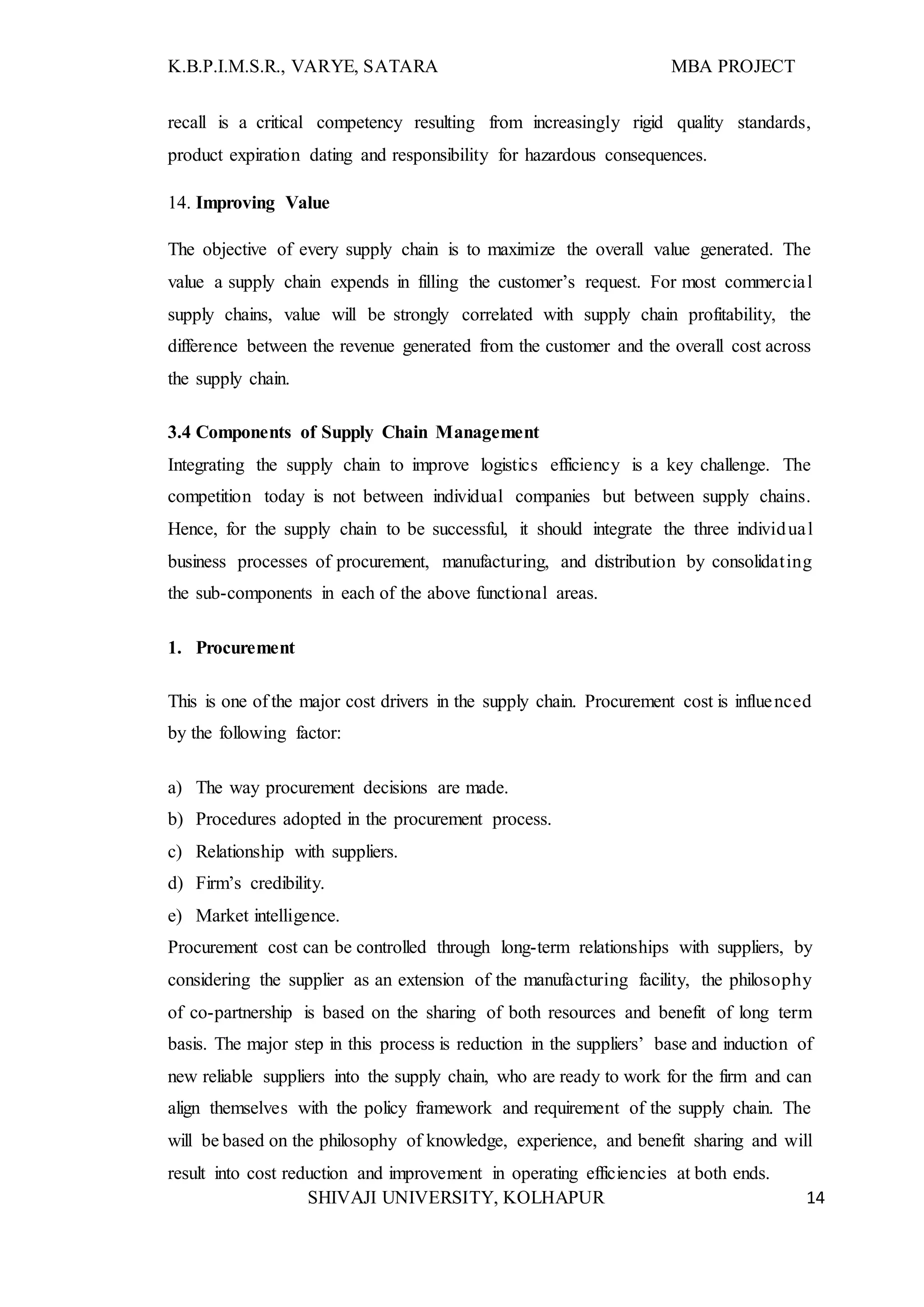 K.B.P.I.M.S.R., VARYE, SATARA MBA PROJECT
SHIVAJI UNIVERSITY, KOLHAPUR 14
recall is a critical competency resulting from increasingly rigid quality standards,
product expiration dating and responsibility for hazardous consequences.
14. Improving Value
The objective of every supply chain is to maximize the overall value generated. The
value a supply chain expends in filling the customer’s request. For most commercial
supply chains, value will be strongly correlated with supply chain profitability, the
difference between the revenue generated from the customer and the overall cost across
the supply chain.
3.4 Components of Supply Chain Management
Integrating the supply chain to improve logistics efficiency is a key challenge. The
competition today is not between individual companies but between supply chains.
Hence, for the supply chain to be successful, it should integrate the three individual
business processes of procurement, manufacturing, and distribution by consolidating
the sub-components in each of the above functional areas.
1. Procurement
This is one of the major cost drivers in the supply chain. Procurement cost is influenced
by the following factor:
a) The way procurement decisions are made.
b) Procedures adopted in the procurement process.
c) Relationship with suppliers.
d) Firm’s credibility.
e) Market intelligence.
Procurement cost can be controlled through long-term relationships with suppliers, by
considering the supplier as an extension of the manufacturing facility, the philosophy
of co-partnership is based on the sharing of both resources and benefit of long term
basis. The major step in this process is reduction in the suppliers’ base and induction of
new reliable suppliers into the supply chain, who are ready to work for the firm and can
align themselves with the policy framework and requirement of the supply chain. The
will be based on the philosophy of knowledge, experience, and benefit sharing and will
result into cost reduction and improvement in operating efficiencies at both ends.
 
