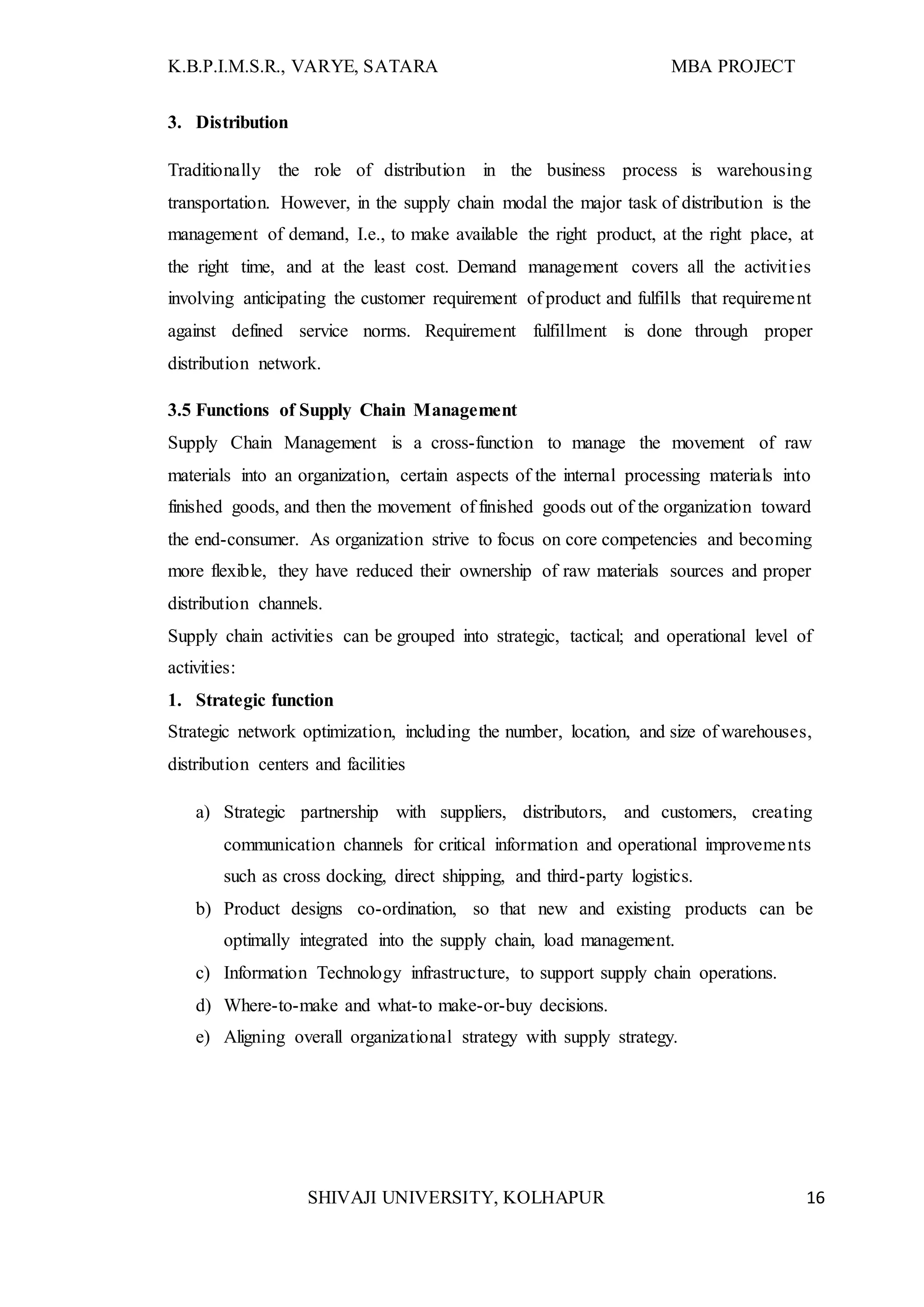 K.B.P.I.M.S.R., VARYE, SATARA MBA PROJECT
SHIVAJI UNIVERSITY, KOLHAPUR 16
3. Distribution
Traditionally the role of distribution in the business process is warehousing
transportation. However, in the supply chain modal the major task of distribution is the
management of demand, I.e., to make available the right product, at the right place, at
the right time, and at the least cost. Demand management covers all the activities
involving anticipating the customer requirement of product and fulfills that requirement
against defined service norms. Requirement fulfillment is done through proper
distribution network.
3.5 Functions of Supply Chain Management
Supply Chain Management is a cross-function to manage the movement of raw
materials into an organization, certain aspects of the internal processing materials into
finished goods, and then the movement of finished goods out of the organization toward
the end-consumer. As organization strive to focus on core competencies and becoming
more flexible, they have reduced their ownership of raw materials sources and proper
distribution channels.
Supply chain activities can be grouped into strategic, tactical; and operational level of
activities:
1. Strategic function
Strategic network optimization, including the number, location, and size of warehouses,
distribution centers and facilities
a) Strategic partnership with suppliers, distributors, and customers, creating
communication channels for critical information and operational improvements
such as cross docking, direct shipping, and third-party logistics.
b) Product designs co-ordination, so that new and existing products can be
optimally integrated into the supply chain, load management.
c) Information Technology infrastructure, to support supply chain operations.
d) Where-to-make and what-to make-or-buy decisions.
e) Aligning overall organizational strategy with supply strategy.
 