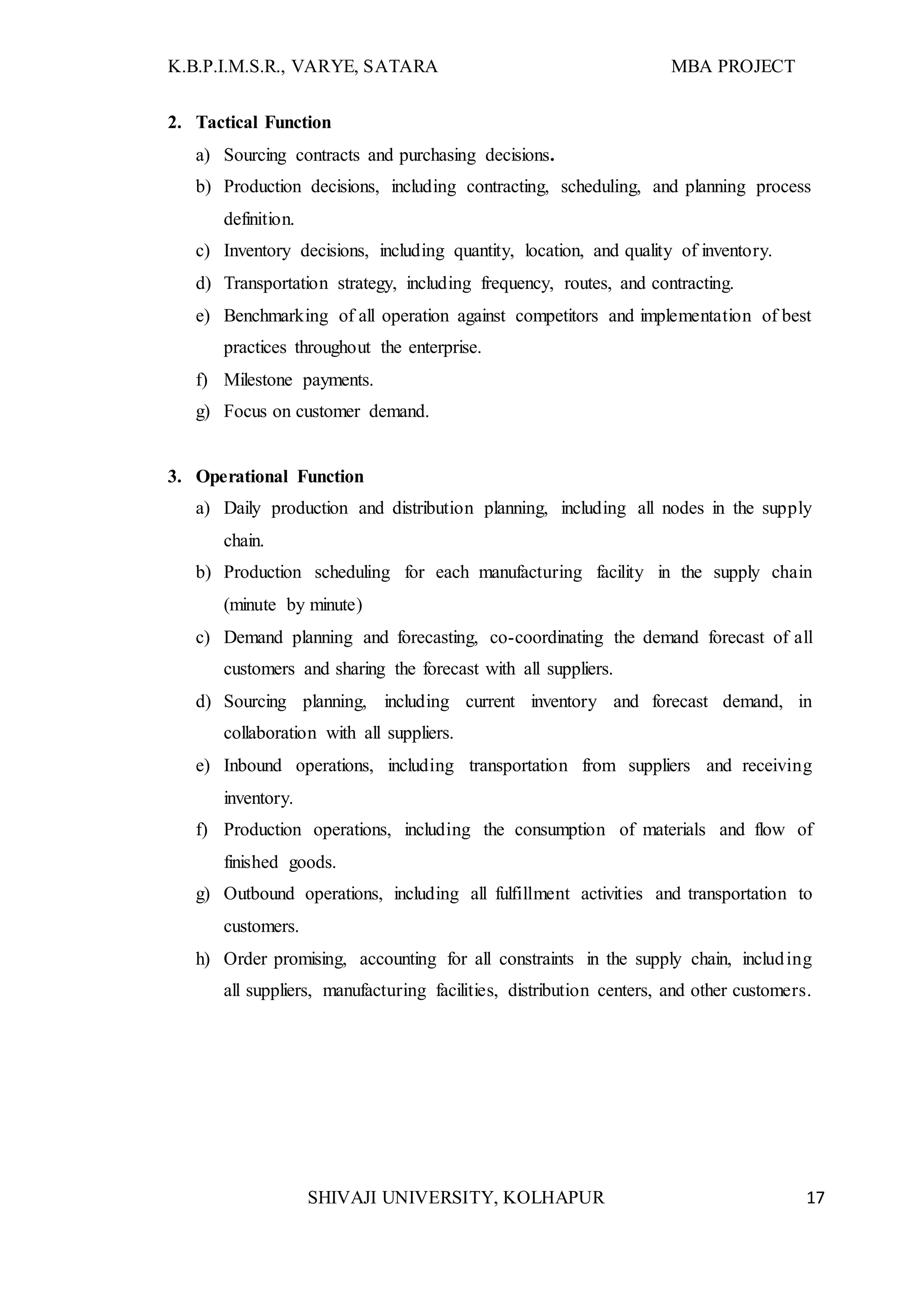 K.B.P.I.M.S.R., VARYE, SATARA MBA PROJECT
SHIVAJI UNIVERSITY, KOLHAPUR 17
2. Tactical Function
a) Sourcing contracts and purchasing decisions.
b) Production decisions, including contracting, scheduling, and planning process
definition.
c) Inventory decisions, including quantity, location, and quality of inventory.
d) Transportation strategy, including frequency, routes, and contracting.
e) Benchmarking of all operation against competitors and implementation of best
practices throughout the enterprise.
f) Milestone payments.
g) Focus on customer demand.
3. Operational Function
a) Daily production and distribution planning, including all nodes in the supply
chain.
b) Production scheduling for each manufacturing facility in the supply chain
(minute by minute)
c) Demand planning and forecasting, co-coordinating the demand forecast of all
customers and sharing the forecast with all suppliers.
d) Sourcing planning, including current inventory and forecast demand, in
collaboration with all suppliers.
e) Inbound operations, including transportation from suppliers and receiving
inventory.
f) Production operations, including the consumption of materials and flow of
finished goods.
g) Outbound operations, including all fulfillment activities and transportation to
customers.
h) Order promising, accounting for all constraints in the supply chain, including
all suppliers, manufacturing facilities, distribution centers, and other customers.
 