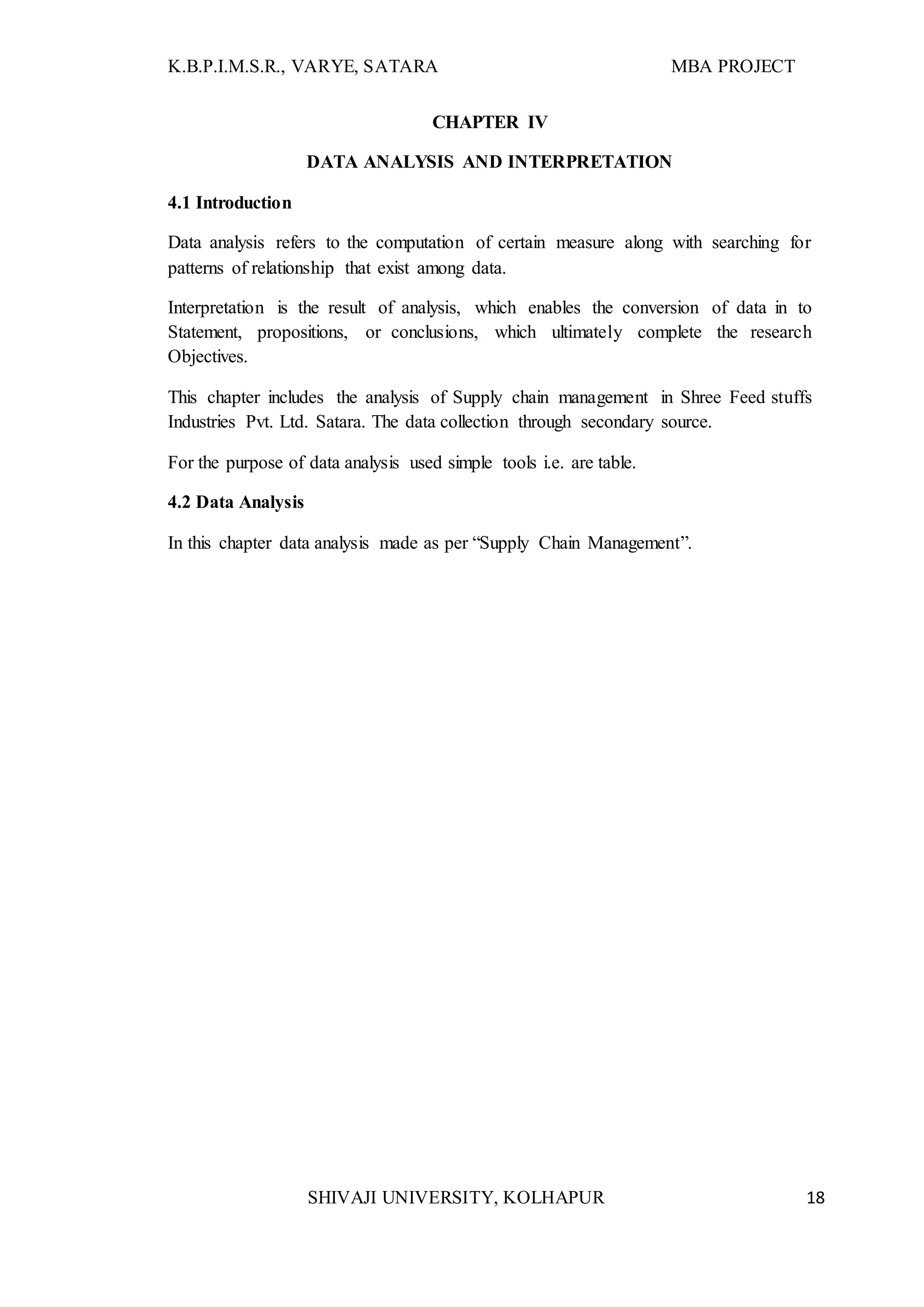 K.B.P.I.M.S.R., VARYE, SATARA MBA PROJECT
SHIVAJI UNIVERSITY, KOLHAPUR 18
CHAPTER IV
DATA ANALYSIS AND INTERPRETATION
4.1 Introduction
Data analysis refers to the computation of certain measure along with searching for
patterns of relationship that exist among data.
Interpretation is the result of analysis, which enables the conversion of data in to
Statement, propositions, or conclusions, which ultimately complete the research
Objectives.
This chapter includes the analysis of Supply chain management in Shree Feed stuffs
Industries Pvt. Ltd. Satara. The data collection through secondary source.
For the purpose of data analysis used simple tools i.e. are table.
4.2 Data Analysis
In this chapter data analysis made as per “Supply Chain Management”.
 