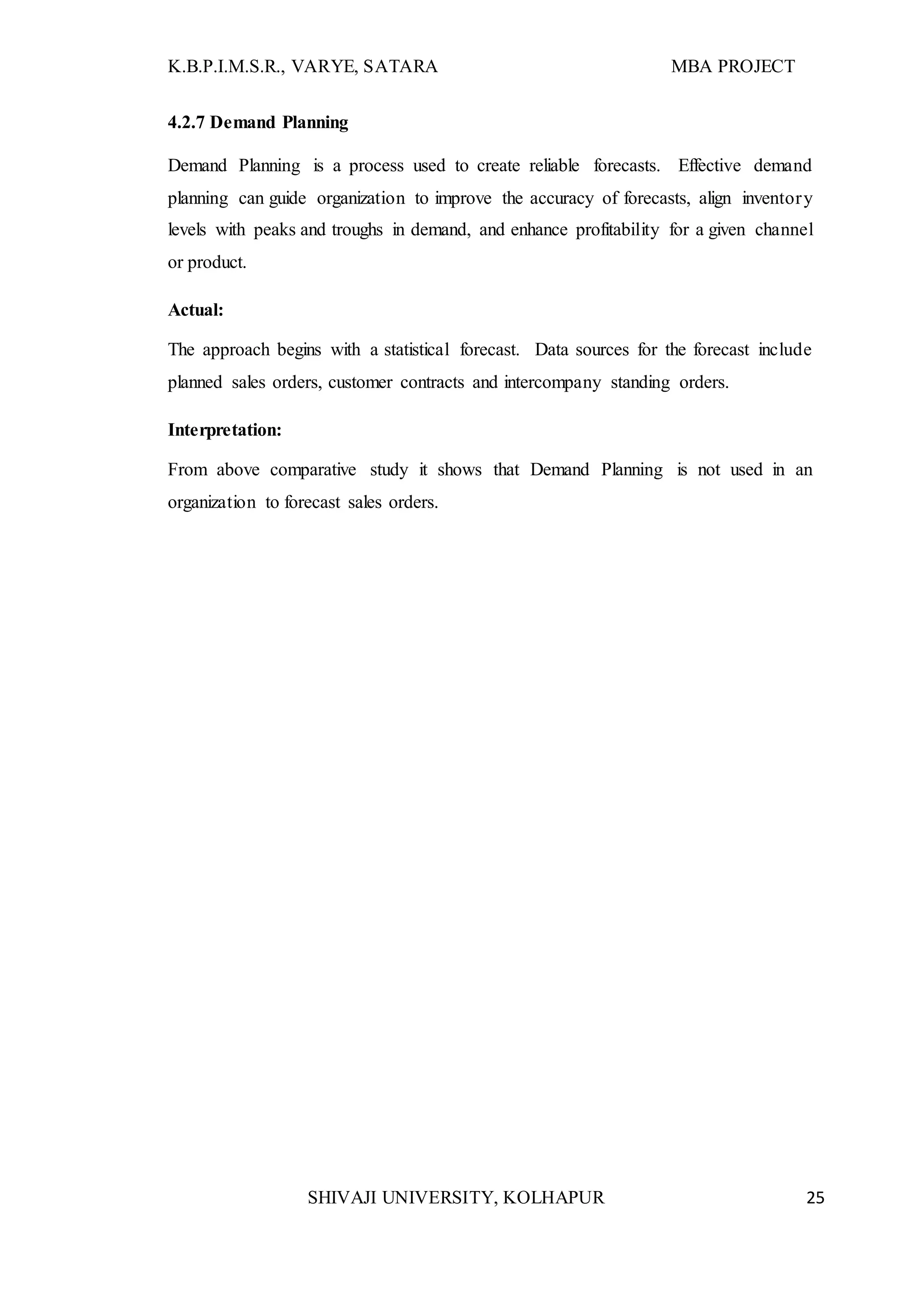 K.B.P.I.M.S.R., VARYE, SATARA MBA PROJECT
SHIVAJI UNIVERSITY, KOLHAPUR 25
4.2.7 Demand Planning
Demand Planning is a process used to create reliable forecasts. Effective demand
planning can guide organization to improve the accuracy of forecasts, align inventory
levels with peaks and troughs in demand, and enhance profitability for a given channel
or product.
Actual:
The approach begins with a statistical forecast. Data sources for the forecast include
planned sales orders, customer contracts and intercompany standing orders.
Interpretation:
From above comparative study it shows that Demand Planning is not used in an
organization to forecast sales orders.
 