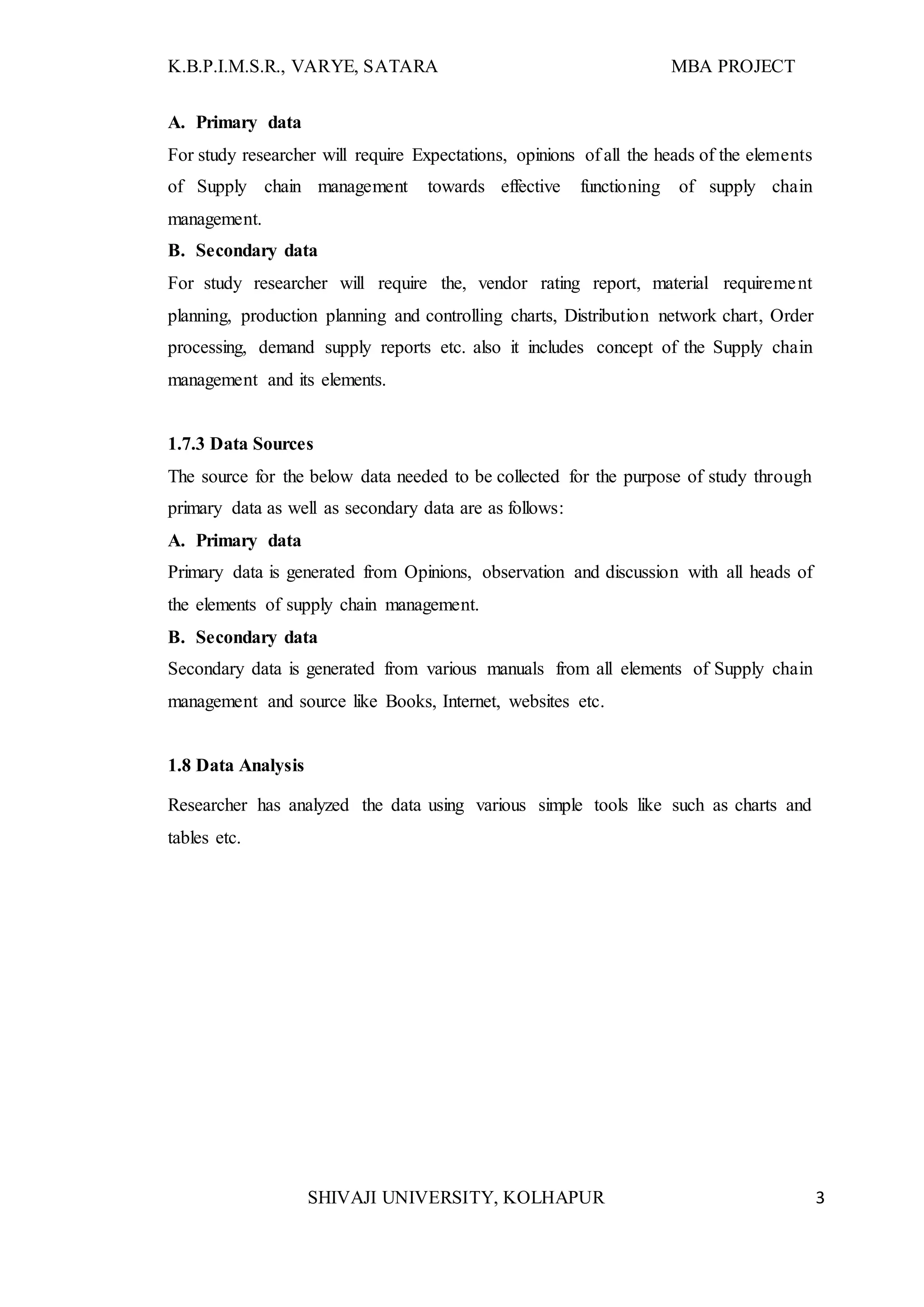 K.B.P.I.M.S.R., VARYE, SATARA MBA PROJECT
SHIVAJI UNIVERSITY, KOLHAPUR 3
A. Primary data
For study researcher will require Expectations, opinions of all the heads of the elements
of Supply chain management towards effective functioning of supply chain
management.
B. Secondary data
For study researcher will require the, vendor rating report, material requirement
planning, production planning and controlling charts, Distribution network chart, Order
processing, demand supply reports etc. also it includes concept of the Supply chain
management and its elements.
1.7.3 Data Sources
The source for the below data needed to be collected for the purpose of study through
primary data as well as secondary data are as follows:
A. Primary data
Primary data is generated from Opinions, observation and discussion with all heads of
the elements of supply chain management.
B. Secondary data
Secondary data is generated from various manuals from all elements of Supply chain
management and source like Books, Internet, websites etc.
1.8 Data Analysis
Researcher has analyzed the data using various simple tools like such as charts and
tables etc.
 