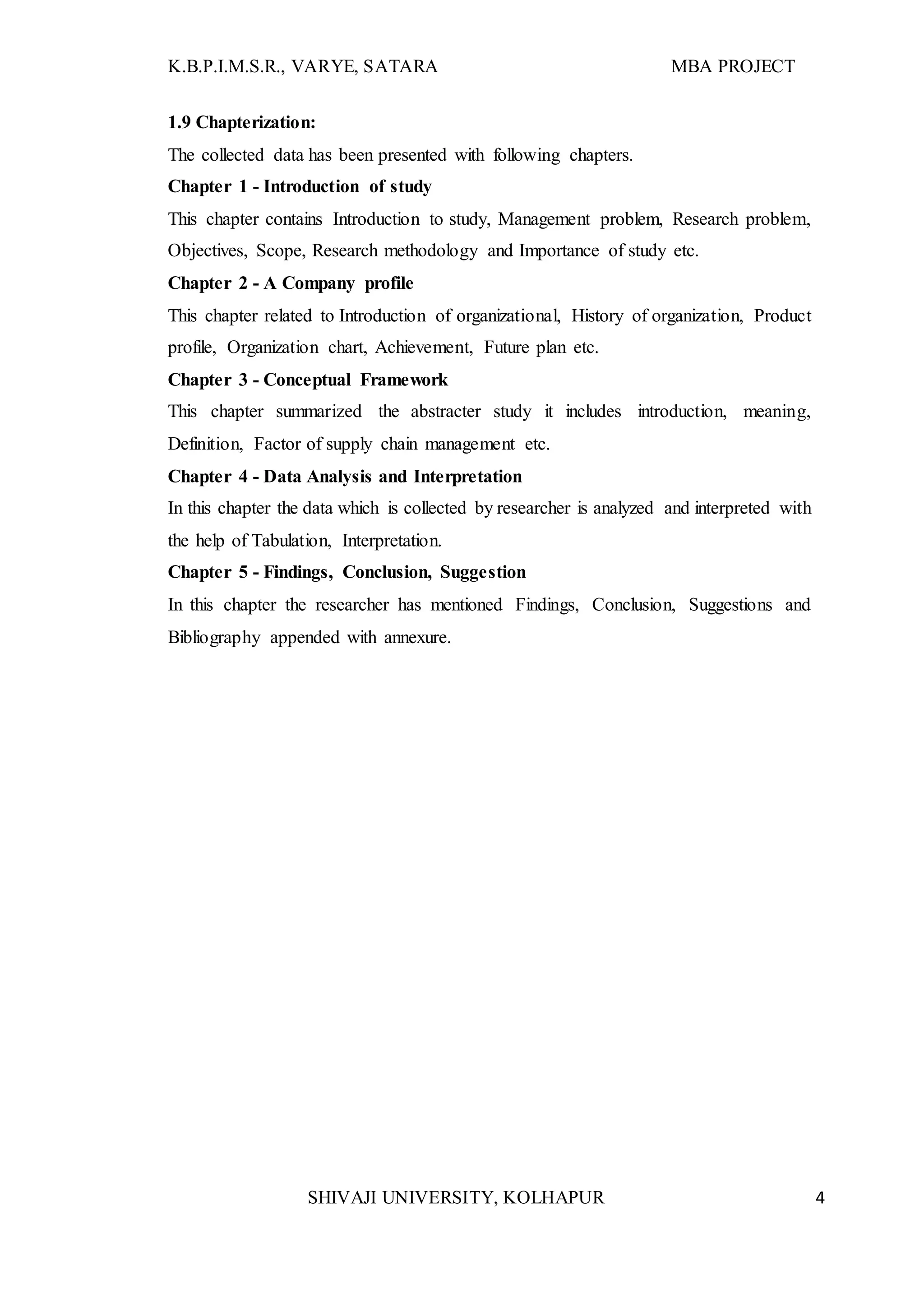 K.B.P.I.M.S.R., VARYE, SATARA MBA PROJECT
SHIVAJI UNIVERSITY, KOLHAPUR 4
1.9 Chapterization:
The collected data has been presented with following chapters.
Chapter 1 - Introduction of study
This chapter contains Introduction to study, Management problem, Research problem,
Objectives, Scope, Research methodology and Importance of study etc.
Chapter 2 - A Company profile
This chapter related to Introduction of organizational, History of organization, Product
profile, Organization chart, Achievement, Future plan etc.
Chapter 3 - Conceptual Framework
This chapter summarized the abstracter study it includes introduction, meaning,
Definition, Factor of supply chain management etc.
Chapter 4 - Data Analysis and Interpretation
In this chapter the data which is collected by researcher is analyzed and interpreted with
the help of Tabulation, Interpretation.
Chapter 5 - Findings, Conclusion, Suggestion
In this chapter the researcher has mentioned Findings, Conclusion, Suggestions and
Bibliography appended with annexure.
 
