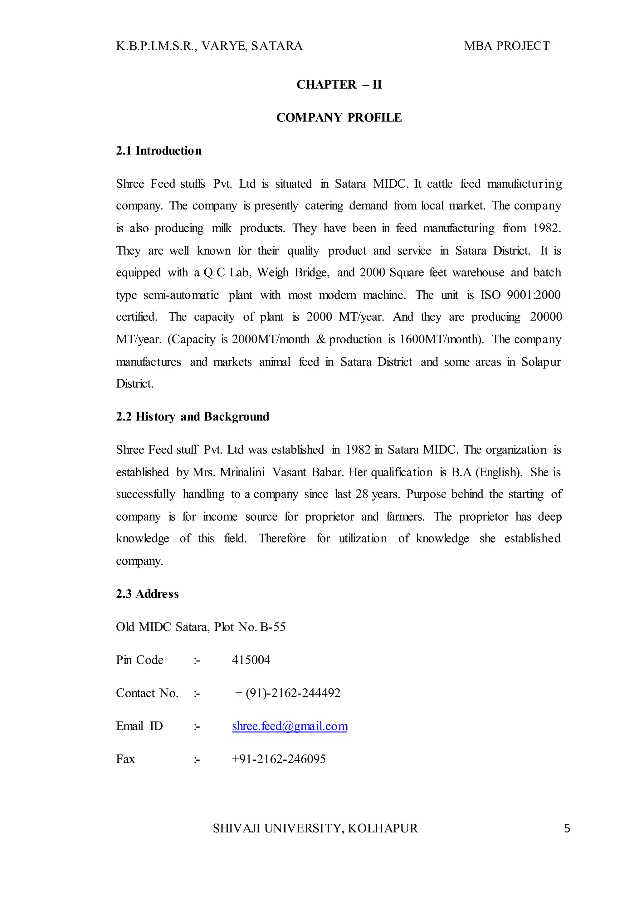K.B.P.I.M.S.R., VARYE, SATARA MBA PROJECT
SHIVAJI UNIVERSITY, KOLHAPUR 5
CHAPTER – II
COMPANY PROFILE
2.1 Introduction
Shree Feed stuffs Pvt. Ltd is situated in Satara MIDC. It cattle feed manufacturing
company. The company is presently catering demand from local market. The company
is also producing milk products. They have been in feed manufacturing from 1982.
They are well known for their quality product and service in Satara District. It is
equipped with a Q C Lab, Weigh Bridge, and 2000 Square feet warehouse and batch
type semi-automatic plant with most modern machine. The unit is ISO 9001:2000
certified. The capacity of plant is 2000 MT/year. And they are producing 20000
MT/year. (Capacity is 2000MT/month & production is 1600MT/month). The company
manufactures and markets animal feed in Satara District and some areas in Solapur
District.
2.2 History and Background
Shree Feed stuff Pvt. Ltd was established in 1982 in Satara MIDC. The organization is
established by Mrs. Mrinalini Vasant Babar. Her qualification is B.A (English). She is
successfully handling to a company since last 28 years. Purpose behind the starting of
company is for income source for proprietor and farmers. The proprietor has deep
knowledge of this field. Therefore for utilization of knowledge she established
company.
2.3 Address
Old MIDC Satara, Plot No. B-55
Pin Code :- 415004
Contact No. :- + (91)-2162-244492
Email ID :- shree.feed@gmail.com
Fax :- +91-2162-246095
 