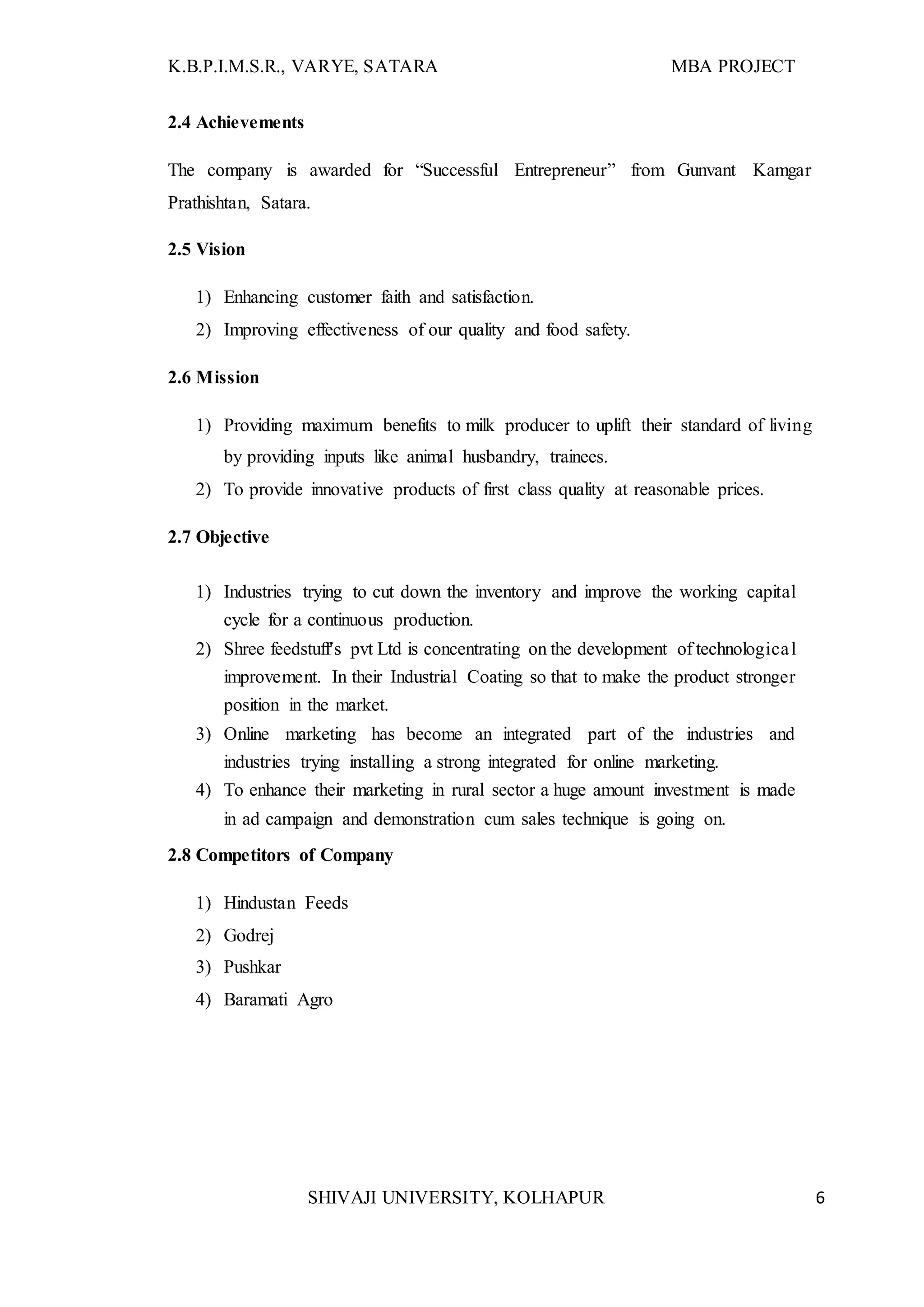 K.B.P.I.M.S.R., VARYE, SATARA MBA PROJECT
SHIVAJI UNIVERSITY, KOLHAPUR 6
2.4 Achievements
The company is awarded for “Successful Entrepreneur” from Gunvant Kamgar
Prathishtan, Satara.
2.5 Vision
1) Enhancing customer faith and satisfaction.
2) Improving effectiveness of our quality and food safety.
2.6 Mission
1) Providing maximum benefits to milk producer to uplift their standard of living
by providing inputs like animal husbandry, trainees.
2) To provide innovative products of first class quality at reasonable prices.
2.7 Objective
1) Industries trying to cut down the inventory and improve the working capital
cycle for a continuous production.
2) Shree feedstuff's pvt Ltd is concentrating on the development of technological
improvement. In their Industrial Coating so that to make the product stronger
position in the market.
3) Online marketing has become an integrated part of the industries and
industries trying installing a strong integrated for online marketing.
4) To enhance their marketing in rural sector a huge amount investment is made
in ad campaign and demonstration cum sales technique is going on.
2.8 Competitors of Company
1) Hindustan Feeds
2) Godrej
3) Pushkar
4) Baramati Agro
 