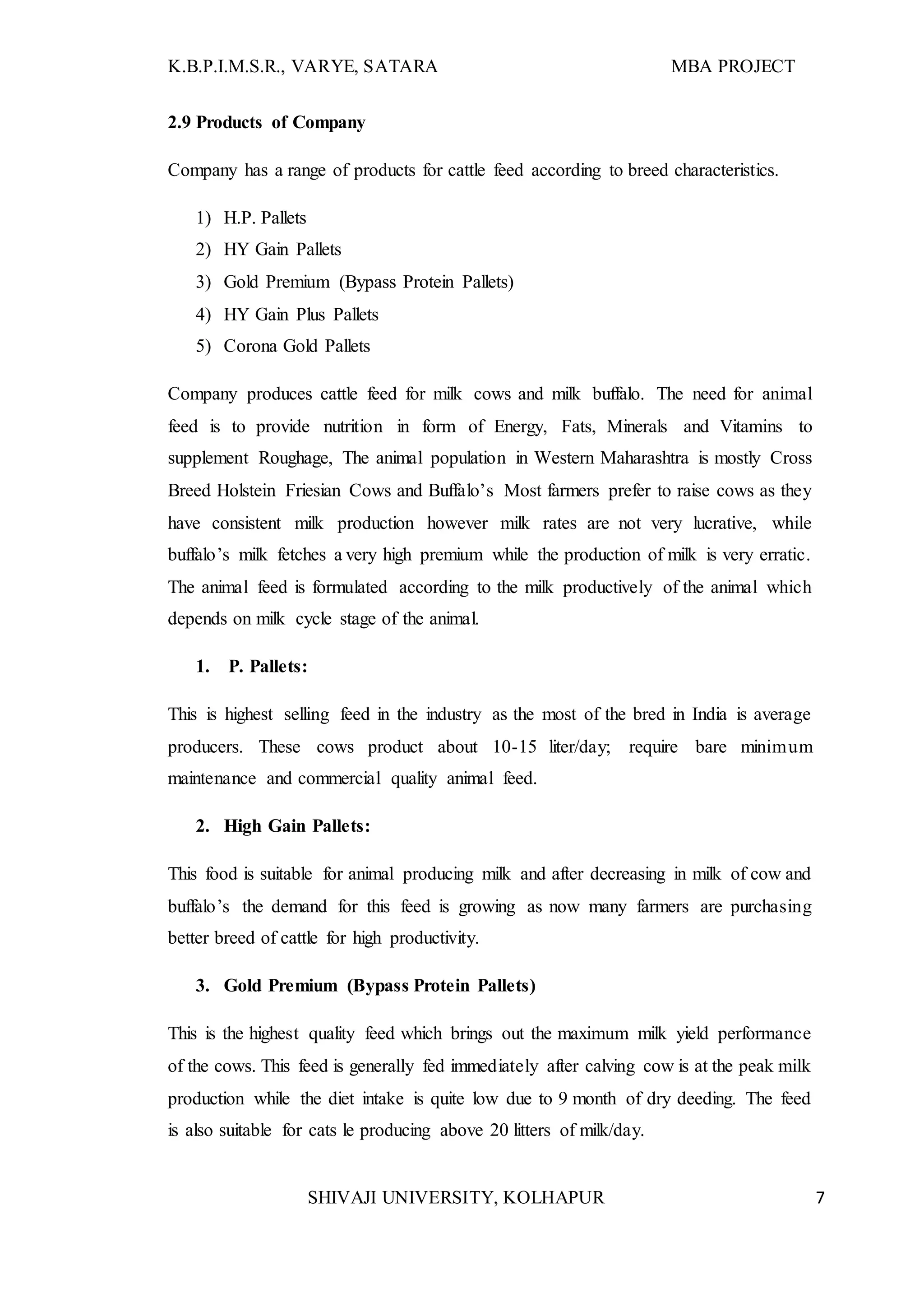 K.B.P.I.M.S.R., VARYE, SATARA MBA PROJECT
SHIVAJI UNIVERSITY, KOLHAPUR 7
2.9 Products of Company
Company has a range of products for cattle feed according to breed characteristics.
1) H.P. Pallets
2) HY Gain Pallets
3) Gold Premium (Bypass Protein Pallets)
4) HY Gain Plus Pallets
5) Corona Gold Pallets
Company produces cattle feed for milk cows and milk buffalo. The need for animal
feed is to provide nutrition in form of Energy, Fats, Minerals and Vitamins to
supplement Roughage, The animal population in Western Maharashtra is mostly Cross
Breed Holstein Friesian Cows and Buffalo’s Most farmers prefer to raise cows as they
have consistent milk production however milk rates are not very lucrative, while
buffalo’s milk fetches a very high premium while the production of milk is very erratic.
The animal feed is formulated according to the milk productively of the animal which
depends on milk cycle stage of the animal.
1. P. Pallets:
This is highest selling feed in the industry as the most of the bred in India is average
producers. These cows product about 10-15 liter/day; require bare minimum
maintenance and commercial quality animal feed.
2. High Gain Pallets:
This food is suitable for animal producing milk and after decreasing in milk of cow and
buffalo’s the demand for this feed is growing as now many farmers are purchasing
better breed of cattle for high productivity.
3. Gold Premium (Bypass Protein Pallets)
This is the highest quality feed which brings out the maximum milk yield performance
of the cows. This feed is generally fed immediately after calving cow is at the peak milk
production while the diet intake is quite low due to 9 month of dry deeding. The feed
is also suitable for cats le producing above 20 litters of milk/day.
 