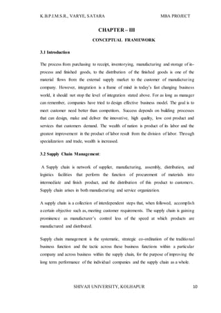 K.B.P.I.M.S.R., VARYE, SATARA MBA PROJECT
SHIVAJI UNIVERSITY, KOLHAPUR 10
CHAPTER – III
CONCEPTUAL FRAMEWORK
3.1 Introduction
The process from purchasing to receipt, inventorying, manufacturing and storage of in-
process and finished goods, to the distribution of the finished goods is one of the
material flows from the external supply market to the customer of manufacturing
company. However, integration is a frame of mind in today’s fast changing business
world, it should not stop the level of integration stated above. For as long as manager
can remember, companies have tried to design effective business model. The goal is to
meet customer need better than competitors. Success depends on building processes
that can design, make and deliver the innovative, high quality, low cost product and
services that customers demand. The wealth of nation is product of its labor and the
greatest improvement in the product of labor result from the division of labor. Through
specialization and trade, wealth is increased.
3.2 Supply Chain Management:
A Supply chain is network of supplier, manufacturing, assembly, distribution, and
logistics facilities that perform the function of procurement of materials into
intermediate and finish product, and the distribution of this product to customers.
Supply chain arises in both manufacturing and service organization.
A supply chain is a collection of interdependent steps that, when followed, accomplish
a certain objective such as, meeting customer requirements. The supply chain is gaining
prominence as manufacturer’s control less of the speed at which products are
manufactured and distributed.
Supply chain management is the systematic, strategic co-ordination of the traditional
business function and the tactic across these business functions within a particular
company and across business within the supply chain, for the purpose of improving the
long term performance of the individual companies and the supply chain as a whole.
 