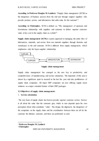 K.B.P.I.M.S.R., VARYE, SATARA MBA PROJECT
SHIVAJI UNIVERSITY, KOLHAPUR 11
According to Professor Douglas M. Lambert, “Supply chain management (SCM) as
the integration of business process from the end user through original suppliers who
provide product, service, and information that adds value for the customer”.1
According to Christopher, SCM is defined as, “The management of upstream and
downstream relationship with suppliers and customer to deliver superior customer
value at less cost to the supply chain as a whole”2
Supply chain management (SCM) is system approach to managing the entire flow of
information, materials, and service from raw material suppliers through factories and
warehouses to the end customer. SCM is different from supply management, which
emphasizes only the buyer-supplier relationship.
Supply chain management
Supply chain management has emerged as the new key to productivity and
competitiveness of manufacturing and service enterprises. The important of this area is
shown by a significant spurt in research in the last five year and also proliferation of
supply chain companies. All major ERP companies are now offering supply chain
solutions as a major extended feature of their ERP packages.
3.3 Objectives of supply chain management:
1. Service orientation
The very basis of supply chains has been to provide superior customer service. Service
is all about the value that the customer gets, which in turn depends upon his own
perception about what constitutes ‘value’. The design, the alignment, the integration of
the companies on the supply chain and the coordination between them are all for the
customer the ultimate customer, and these are performed as such.
1 Professor Douglas M. Lambert
2 Christopher
SUPPLIER
MANUFACTURE
R
DISTRIBUTORSUPPLIER
 