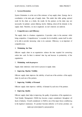 K.B.P.I.M.S.R., VARYE, SATARA MBA PROJECT
SHIVAJI UNIVERSITY, KOLHAPUR 12
2. System Orientation
System Orientation is at the core of the existence of any supply chain. Synergy due to
coordination is the main gain of supply chain. This entails that while getting optimal
result for the chain as a whole, the results for the partners on the chain may not
necessarily be optimal; system thinking involve thinking about all the elements in the
supply chain. Therefore, no one is neglected; no one’s interests are undercut.
3. Competitiveness and Efficiency
The supply chain is a business organization. It provides value to the customer while
being competitive. Competitiveness’ is essential for it to healthily sustain itself in order
to be able to provide increasing value to its customer. Efficiency is an important of
competitiveness.
4. Minimizing the Time
Efficient supply chain in an organization reduces the time required for converting
orders into cash. So there is minimal time leg and increase in productivity of the
organization.
5. Minimizing work-in-progress
Supply chain minimizes total work in process in supply chain.
6. Improving Pipeline Visibility
Efficient supply chain improves the visibility of each one of the activities of the supply
chain by each one of the partners.
7. Improving Visibility of Demand
Efficient supply chain improves visibility of demand by each one of the partners.
8. Improving Quality
Efficient supply chain helps in improving the quality of operations of the organizations.
Total Quality Management (TQM) has become a major commitment throughout all
facets of industry. Overall commitment to TQM is one of the major forces contributing
to the logistical renaissance. If a product becomes defective or if service promises are
 