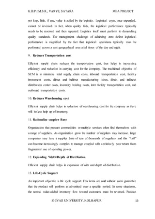 K.B.P.I.M.S.R., VARYE, SATARA MBA PROJECT
SHIVAJI UNIVERSITY, KOLHAPUR 13
not kept, little, if any, value is added by the logistics. Logistical costs, once expended,
cannot be reversed. In fact, when quality fails, the logistical performance typically
needs to be reserved and then repeated. Logistics itself must perform to demanding
quality standards. The management challenge of achieving zero defect logistical
performance is magnified by the fact that logistical operations typically must be
performed across a vast geographical area at all times of the day and night.
9. Reduces Transportation cost
Efficient supply chain reduces the transportation cost, thus helps in increasing
efficiency and reduction in carrying cost for the company. The traditional objective of
SCM is to minimize total supply chain costs, inbound transportation cost, facility
investment costs, direct and indirect manufacturing costs, direct and indirect
distribution center costs, inventory holding costs, inter facility transportation cost, and
outbound transportation costs.
10. Reduces Warehousing cost
Efficient supply chain helps in reduction of warehousing cost for the company as there
will be less help up of inventory.
11. Rationalize supplier Base
Organization that procure commodities or multiple services often find themselves with
a range of suppliers. As organization grow the number of suppliers may increase, large
companies may have a supplier base of tens of thousands of suppliers and this “tail”
can become increasingly complex to manage coupled with a relatively poor return from
fragmented use of spending power.
12. Expanding Width/Depth of Distribution
Efficient supply chain helps in expansion of with and depth of distribution.
13. Life-Cycle Support
An important objective is life cycle support. Few items are sold without some guarantee
that the product will perform as advertised over a specific period. In some situations,
the normal value-added inventory flow toward customers must be reversed. Product
 