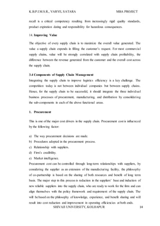 K.B.P.I.M.S.R., VARYE, SATARA MBA PROJECT
SHIVAJI UNIVERSITY, KOLHAPUR 14
recall is a critical competency resulting from increasingly rigid quality standards,
product expiration dating and responsibility for hazardous consequences.
14. Improving Value
The objective of every supply chain is to maximize the overall value generated. The
value a supply chain expends in filling the customer’s request. For most commercial
supply chains, value will be strongly correlated with supply chain profitability, the
difference between the revenue generated from the customer and the overall cost across
the supply chain.
3.4 Components of Supply Chain Management
Integrating the supply chain to improve logistics efficiency is a key challenge. The
competition today is not between individual companies but between supply chains.
Hence, for the supply chain to be successful, it should integrate the three individual
business processes of procurement, manufacturing, and distribution by consolidating
the sub-components in each of the above functional areas.
1. Procurement
This is one of the major cost drivers in the supply chain. Procurement cost is influenced
by the following factor:
a) The way procurement decisions are made.
b) Procedures adopted in the procurement process.
c) Relationship with suppliers.
d) Firm’s credibility.
e) Market intelligence.
Procurement cost can be controlled through long-term relationships with suppliers, by
considering the supplier as an extension of the manufacturing facility, the philosophy
of co-partnership is based on the sharing of both resources and benefit of long term
basis. The major step in this process is reduction in the suppliers’ base and induction of
new reliable suppliers into the supply chain, who are ready to work for the firm and can
align themselves with the policy framework and requirement of the supply chain. The
will be based on the philosophy of knowledge, experience, and benefit sharing and will
result into cost reduction and improvement in operating efficiencies at both ends.
 