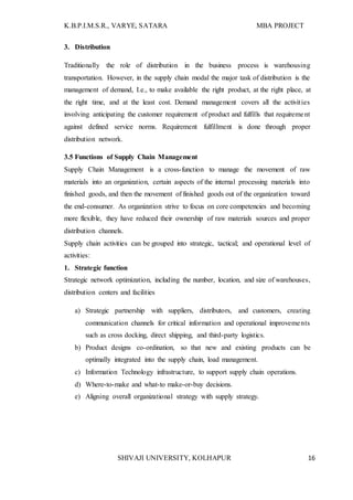K.B.P.I.M.S.R., VARYE, SATARA MBA PROJECT
SHIVAJI UNIVERSITY, KOLHAPUR 16
3. Distribution
Traditionally the role of distribution in the business process is warehousing
transportation. However, in the supply chain modal the major task of distribution is the
management of demand, I.e., to make available the right product, at the right place, at
the right time, and at the least cost. Demand management covers all the activities
involving anticipating the customer requirement of product and fulfills that requirement
against defined service norms. Requirement fulfillment is done through proper
distribution network.
3.5 Functions of Supply Chain Management
Supply Chain Management is a cross-function to manage the movement of raw
materials into an organization, certain aspects of the internal processing materials into
finished goods, and then the movement of finished goods out of the organization toward
the end-consumer. As organization strive to focus on core competencies and becoming
more flexible, they have reduced their ownership of raw materials sources and proper
distribution channels.
Supply chain activities can be grouped into strategic, tactical; and operational level of
activities:
1. Strategic function
Strategic network optimization, including the number, location, and size of warehouses,
distribution centers and facilities
a) Strategic partnership with suppliers, distributors, and customers, creating
communication channels for critical information and operational improvements
such as cross docking, direct shipping, and third-party logistics.
b) Product designs co-ordination, so that new and existing products can be
optimally integrated into the supply chain, load management.
c) Information Technology infrastructure, to support supply chain operations.
d) Where-to-make and what-to make-or-buy decisions.
e) Aligning overall organizational strategy with supply strategy.
 