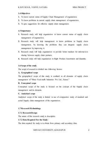 K.B.P.I.M.S.R., VARYE, SATARA MBA PROJECT
SHIVAJI UNIVERSITY, KOLHAPUR 2
1.4 Objectives
1. To know current status of Supply Chain Management of organization.
2. To know problems in current supply chain management of organization.
3. To give suggestions for effective supply chain management.
1.5 Importance
1. Research study will help organization to know current status of supply chain
management of organization.
2. Research study will help management to know problems in Supply chain
management, by knowing the problems they can integrate supply chain
management by improving it.
3. Research study will help organization to provide better medium for information
sharing between supply chain partners.
4. Research study will help organization to Right Product Assortment and Quantity.
1.6 Scope of the study
The scope of research is divided into following factors:
A. Geographical scope
The geographical scope of this study is confined to all elements of supply chain
management of “Shree Feed stuffs Industries Pvt. Ltd., Satara.”
B. Conceptual scope
Conceptual scope of the study is focused on the concept of the Supply chain
management and its elements.
C. Analytical scope
Analytical scope of the study is limited to use of comparative study of standard and
actual Supply chain management of the organization.
1.7 ResearchMethodology
1.7.1 ResearchDesign
The nature of this research study is descriptive.
1.7.2 Data Required For the Study:
The data required for study is to obtain from primary and secondary data.
 