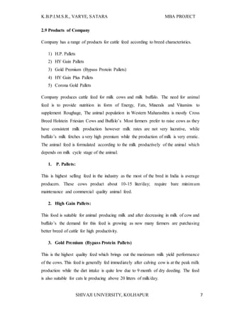 K.B.P.I.M.S.R., VARYE, SATARA MBA PROJECT
SHIVAJI UNIVERSITY, KOLHAPUR 7
2.9 Products of Company
Company has a range of products for cattle feed according to breed characteristics.
1) H.P. Pallets
2) HY Gain Pallets
3) Gold Premium (Bypass Protein Pallets)
4) HY Gain Plus Pallets
5) Corona Gold Pallets
Company produces cattle feed for milk cows and milk buffalo. The need for animal
feed is to provide nutrition in form of Energy, Fats, Minerals and Vitamins to
supplement Roughage, The animal population in Western Maharashtra is mostly Cross
Breed Holstein Friesian Cows and Buffalo’s Most farmers prefer to raise cows as they
have consistent milk production however milk rates are not very lucrative, while
buffalo’s milk fetches a very high premium while the production of milk is very erratic.
The animal feed is formulated according to the milk productively of the animal which
depends on milk cycle stage of the animal.
1. P. Pallets:
This is highest selling feed in the industry as the most of the bred in India is average
producers. These cows product about 10-15 liter/day; require bare minimum
maintenance and commercial quality animal feed.
2. High Gain Pallets:
This food is suitable for animal producing milk and after decreasing in milk of cow and
buffalo’s the demand for this feed is growing as now many farmers are purchasing
better breed of cattle for high productivity.
3. Gold Premium (Bypass Protein Pallets)
This is the highest quality feed which brings out the maximum milk yield performance
of the cows. This feed is generally fed immediately after calving cow is at the peak milk
production while the diet intake is quite low due to 9 month of dry deeding. The feed
is also suitable for cats le producing above 20 litters of milk/day.
 
