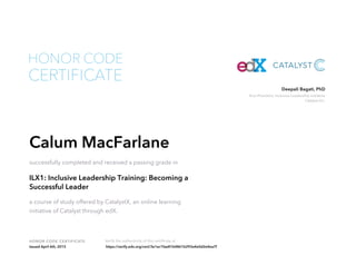 Vice President, Inclusive Leadership Initiative
Catalyst Inc.
Deepali Bagati, PhD
HONOR CODE CERTIFICATE Verify the authenticity of this certificate at
CERTIFICATE
HONOR CODE
Calum MacFarlane
successfully completed and received a passing grade in
ILX1: Inclusive Leadership Training: Becoming a
Successful Leader
a course of study offered by CatalystX, an online learning
initiative of Catalyst through edX.
Issued April 6th, 2015 https://verify.edx.org/cert/3e1ec1fae81b4861b293a4e0d2e4ea7f
 