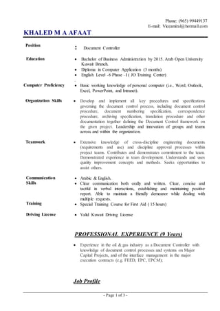 - Page 1 of 3 -
Phone: (965) 99449137
E-mail: Viceamiral@hotmail.com
KHALED M A AFAAT
Position
: Document Controller
Education  Bachelor of Business Administration by 2015. Arab Open University
Kuwait Branch.
 Diploma in Computer Application (3 months)
 English Level -6 Phase –I ( JO Training Center)
.
Computer Proficiency  Basic working knowledge of personal computer (i.e., Word, Outlook,
Excel, PowerPoint, and Intranet).
Organization Skills  Develop and implement all key procedures and specifications
governing the document control process, including document control
procedure, document numbering specification, correspondence
procedure, archiving specification, translation procedure and other
documentation together defining the Document Control framework on
the given project. Leadership and innovation of groups and teams
across and within the organization.
Teamwork  Extensive knowledge of cross-discipline engineering documents
(requirements and use) and discipline approval processes within
project teams. Contributes and demonstrates commitment to the team.
Demonstrated experience in team development. Understands and uses
quality improvement concepts and methods. Seeks opportunities to
assist others.
Communication
Skills
Training
 Arabic & English.
 Clear communication both orally and written. Clear, concise and
tactful in verbal interactions, establishing and maintaining positive
report. Able to maintain a friendly demeanor while dealing with
multiple requests.
 Special Training Course for First Aid ( 15 hours)
Driving License  Valid Kuwait Driving License
PROFESSIONAL EXPERIENCE (9 Years)
 Experience in the oil & gas industry as a Document Controller with
knowledge of document control processes and systems on Major
Capital Projects, and of the interface management in the major
execution contracts (e.g. FEED, EPC, EPCM);
Job Profile
 