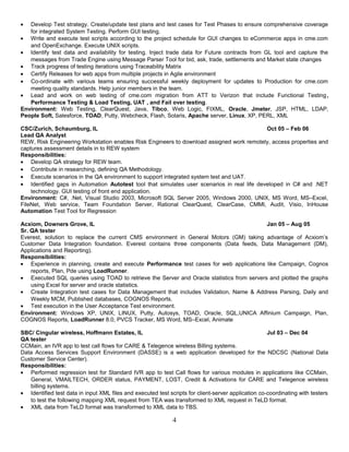• Develop Test strategy. Create/update test plans and test cases for Test Phases to ensure comprehensive coverage
for integrated System Testing. Perform GUI testing.
• Write and execute test scripts according to the project schedule for GUI changes to eCommerce apps in cme.com
and OpenExchange. Execute UNIX scripts.
• Identify test data and availability for testing. Inject trade data for Future contracts from GL tool and capture the
messages from Trade Engine using Message Parser Tool for bid, ask, trade, settlements and Market state changes
• Track progress of testing iterations using Traceability Matrix
• Certify Releases for web apps from multiple projects in Agile environment
• Co-ordinate with various teams ensuring successful weekly deployment for updates to Production for cme.com
meeting quality standards. Help junior members in the team.
• Lead and work on web testing of cme.com migration from ATT to Verizon that include Functional Testing,
Performance Testing & Load Testing, UAT , and Fail over testing.
Environment: Web Testing, ClearQuest, Java, Tibco, Web Logic, FIXML, Oracle, Jmeter, JSP, HTML, LDAP,
People Soft, Salesforce, TOAD, Putty, Webcheck, Flash, Solaris, Apache server, Linux, XP, PERL, XML
CSC/Zurich, Schaumburg, IL Oct 05 – Feb 06
Lead QA Analyst
REW, Risk Engineering Workstation enables Risk Engineers to download assigned work remotely, access properties and
captures assessment details in to REW system
Responsibilities:
• Develop QA strategy for REW team.
• Contribute in researching, defining QA Methodology.
• Execute scenarios in the QA environment to support integrated system test and UAT.
• Identified gaps in Automation Autotest tool that simulates user scenarios in real life developed in C# and .NET
technology. GUI testing of front end application.
Environment: C#, .Net, Visual Studio 2003, Microsoft SQL Server 2005, Windows 2000, UNIX, MS Word, MS–Excel,
FileNet, Web service, Team Foundation Server, Rational ClearQuest, ClearCase, CMMI, Audit, Visio, InHouse
Automation Test Tool for Regression
Acxiom, Downers Grove, IL Jan 05 – Aug 05
Sr. QA tester
Everest, solution to replace the current CMS environment in General Motors (GM) taking advantage of Acxiom’s
Customer Data Integration foundation. Everest contains three components (Data feeds, Data Management (DM),
Applications and Reporting).
Responsibilities:
• Experience in planning, create and execute Performance test cases for web applications like Campaign, Cognos
reports, Plan, Pde using LoadRunner.
• Executed SQL queries using TOAD to retrieve the Server and Oracle statistics from servers and plotted the graphs
using Excel for server and oracle statistics.
• Create Integration test cases for Data Management that includes Validation, Name & Address Parsing, Daily and
Weekly MCM, Published databases, COGNOS Reports.
• Test execution in the User Acceptance Test environment.
Environment: Windows XP, UNIX, LINUX, Putty, Autosys, TOAD, Oracle, SQL,UNICA Affinium Campaign, Plan,
COGNOS Reports, LoadRunner 8.0, PVCS Tracker, MS Word, MS–Excel, Animate
SBC/ Cingular wireless, Hoffmann Estates, IL Jul 03 – Dec 04
QA tester
CCMain, an IVR app to test call flows for CARE & Telegence wireless Billing systems.
Data Access Services Support Environment (DASSE) is a web application developed for the NDCSC (National Data
Customer Service Center).
Responsibilities:
• Performed regression test for Standard IVR app to test Call flows for various modules in applications like CCMain,
General, VMAILTECH, ORDER status, PAYMENT, LOST, Credit & Activations for CARE and Telegence wireless
billing systems.
• Identified test data in input XML files and executed test scripts for client-server application co-coordinating with testers
to test the following mapping XML request from TEA was transformed to XML request in TeLD format.
• XML data from TeLD format was transformed to XML data to TBS.
4
 